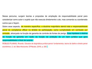 Nesse percurso, surgem teorias e propostas de ampliação da responsabilidade penal para
caracterizar como autor o sujeito que não executa diretamente o ato, mas comanda ou coordenada
outros que o façam.
Sobre esse aspecto, de maneira específica, a doutrina majoritária alemã trata a responsabilidade
penal do compliance officer no âmbito da participação, como cumplicidade em comissão por
omissão, alicerçada na função de garantia de controle de fontes de perigo. Essa hipótese é distinta
da função de garantia em razão da função de proteção de um bem jurídico que gera
responsabilidade a título de autoria.
ROBLES PLANAS, Ricardo. Estudos de dogmática jurídico-penal: fundamentos, teoria do delito e direito penal
econômico. 2. ed. Belo Horizonte: D’Plácido, 2016. p. 255.
 