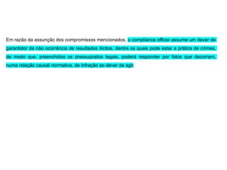 Em razão da assunção dos compromissos mencionados, o compliance officer assume um dever de
garantidor da não ocorrência de resultados ilícitos, dentre os quais pode estar a prática de crimes,
de modo que, preenchidos os pressupostos legais, poderá responder por fatos que decorram,
numa relação causal normativa, de infração ao dever de agir.
 