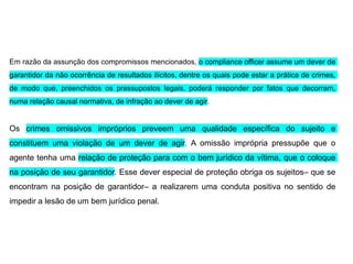 Em razão da assunção dos compromissos mencionados, o compliance officer assume um dever de
garantidor da não ocorrência de resultados ilícitos, dentre os quais pode estar a prática de crimes,
de modo que, preenchidos os pressupostos legais, poderá responder por fatos que decorram,
numa relação causal normativa, de infração ao dever de agir.
Os crimes omissivos impróprios preveem uma qualidade específica do sujeito e
constituem uma violação de um dever de agir. A omissão imprópria pressupõe que o
agente tenha uma relação de proteção para com o bem jurídico da vítima, que o coloque
na posição de seu garantidor. Esse dever especial de proteção obriga os sujeitos– que se
encontram na posição de garantidor– a realizarem uma conduta positiva no sentido de
impedir a lesão de um bem jurídico penal.
 