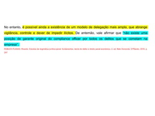 No entanto, é possível ainda a existência de um modelo de delegação mais ampla, que abrange
vigilância, controle e dever de impedir ilícitos. De antemão, vale afirmar que “não existe uma
posição de garante original do compliance officer por todos os delitos que se cometam na
empresa”.
ROBLES PLANAS, Ricardo. Estudos de dogmática jurídico-penal: fundamentos, teoria do delito e direito penal econômico. 2. ed. Belo Horizonte: D’Plácido, 2016. p.
247.
 