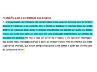 ATENÇÃO para a delimitação dos deveres
1- o encarregado do programa de conformidade pode assumir funções que se limitam
apenas à vigilância e ao controle, que o obriga a fiscalizar e informar fatos ao órgão
diretivo da empresa para tomar eventuais providências no sentido de evitar ou cessar
ilícitos, de modo que pode-se falar aqui em uma delegação fragmentada, de parcela da
atividade de garantia. Há nesse caso um dever de investigar e de transmitir informação,
não existe nessa delegação parcial o dever de impedir delitos, mas de informar ao órgão
superior da empresa, que detém competência para evitar delitos a partir das informações
do compliance officer.
 