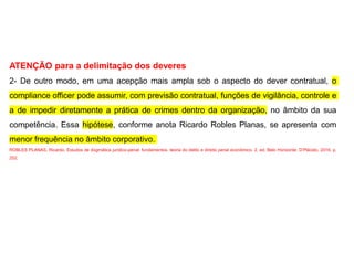 ATENÇÃO para a delimitação dos deveres
2- De outro modo, em uma acepção mais ampla sob o aspecto do dever contratual, o
compliance officer pode assumir, com previsão contratual, funções de vigilância, controle e
a de impedir diretamente a prática de crimes dentro da organização, no âmbito da sua
competência. Essa hipótese, conforme anota Ricardo Robles Planas, se apresenta com
menor frequência no âmbito corporativo.
ROBLES PLANAS, Ricardo. Estudos de dogmática jurídico-penal: fundamentos, teoria do delito e direito penal econômico. 2. ed. Belo Horizonte: D’Plácido, 2016. p.
252.
 