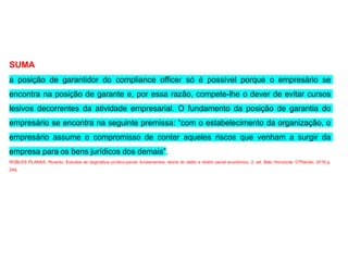 SUMA
a posição de garantidor do compliance officer só é possível porque o empresário se
encontra na posição de garante e, por essa razão, compete-lhe o dever de evitar cursos
lesivos decorrentes da atividade empresarial. O fundamento da posição de garantia do
empresário se encontra na seguinte premissa: “com o estabelecimento da organização, o
empresário assume o compromisso de conter aqueles riscos que venham a surgir da
empresa para os bens jurídicos dos demais”.
ROBLES PLANAS, Ricardo. Estudos de dogmática jurídico-penal: fundamentos, teoria do delito e direito penal econômico. 2. ed. Belo Horizonte: D’Plácido, 2016.p.
249.
 