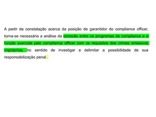A partir da constatação acerca da posição de garantidor do compliance officer,
torna-se necessária a análise da conexão entre os programas de compliance e a
função exercida pelo compliance officer com os requisitos dos crimes omissivos
impróprios, no sentido de investigar e delimitar a possibilidade de sua
responsabilização penal.
 