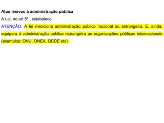 Atos lesivos à administração pública
A Lei, no art.5º , estabelece:
ATENÇÃO: A lei menciona administração pública nacional ou estrangeira. E, ainda,
equipara à administração pública estrangeira as organizações públicas internacionais
(exemplos: ONU, ONEA, OCDE etc)
 