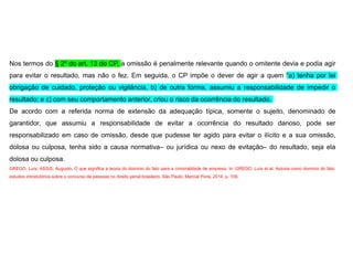 Nos termos do § 2º do art. 13 do CP, a omissão é penalmente relevante quando o omitente devia e podia agir
para evitar o resultado, mas não o fez. Em seguida, o CP impõe o dever de agir a quem “a) tenha por lei
obrigação de cuidado, proteção ou vigilância, b) de outra forma, assumiu a responsabilidade de impedir o
resultado; e c) com seu comportamento anterior, criou o risco da ocorrência do resultado.
De acordo com a referida norma de extensão da adequação típica, somente o sujeito, denominado de
garantidor, que assumiu a responsabilidade de evitar a ocorrência do resultado danoso, pode ser
responsabilizado em caso de omissão, desde que pudesse ter agido para evitar o ilícito e a sua omissão,
dolosa ou culposa, tenha sido a causa normativa– ou jurídica ou nexo de evitação– do resultado, seja ela
dolosa ou culposa.
GREGO, Luís; ASSIS, Augusto. O que significa a teoria do domínio do fato para a criminalidade de empresa. In: GREGO, Luís et al. Autoria como domínio do fato:
estudos introdutórios sobre o concurso de pessoas no direito penal brasileiro. São Paulo: Marcial Pons, 2014. p. 109.
 