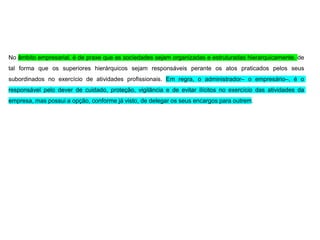 No âmbito empresarial, é de praxe que as sociedades sejam organizadas e estruturadas hierarquicamente, de
tal forma que os superiores hierárquicos sejam responsáveis perante os atos praticados pelos seus
subordinados no exercício de atividades profissionais. Em regra, o administrador– o empresário–, é o
responsável pelo dever de cuidado, proteção, vigilância e de evitar ilícitos no exercício das atividades da
empresa, mas possui a opção, conforme já visto, de delegar os seus encargos para outrem.
 