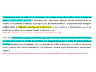 a delegação do dever de vigilância do administrador da empresa ao compliance officer atrai a aplicação da
alínea “b” do §2º do art. 13 do CP, na medida em que o responsável designado assume expressamente– em
estatuto social; contrato de trabalho; ou qualquer outro documento contratual– a responsabilidade de impedir
práticas ilícitas. É necessário especificar os compromissos, de que modo que o compromisso genérico de
gestão não abrange o dever especial de evitar a prática de crimes.
LUZ, Ilana Martins. Compliance e omissão imprópria. 1. reimp. Belo Horizonte: Editora D’Plácido, 2018. p. 272.
Sobre isso, Luís Greco e Augusto Assis afirmam que, para a doutrina alemã dominante, a extensão do dever
de vigilância do sujeito na posição de garantidor deve compreender apenas a prática de delitos referidos à
empresa (betriebsbezogene Straftaten), de forma que dever de vigilância dos superiores hierárquicos somente
existirá quando o delito cometido tiver relação com a atividade concreta, a política ou as normas de conduta da
empresa.
GREGO, Luís; ASSIS, Augusto. O que significa a teoria do domínio do fato para a criminalidade de empresa. In:GREGO, Luís et al. Autoria como domínio do fat
 