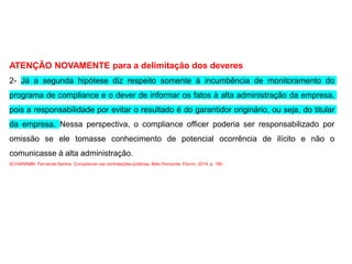ATENÇÃO NOVAMENTE para a delimitação dos deveres
2- Já a segunda hipótese diz respeito somente à incumbência de monitoramento do
programa de compliance e o dever de informar os fatos à alta administração da empresa,
pois a responsabilidade por evitar o resultado é do garantidor originário, ou seja, do titular
da empresa. Nessa perspectiva, o compliance officer poderia ser responsabilizado por
omissão se ele tomasse conhecimento de potencial ocorrência de ilícito e não o
comunicasse à alta administração.
SCHARAMM, Fernanda Santos. Compliance nas contratações públicas. Belo Horizonte: Fórum, 2019. p. 180.
 