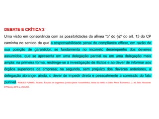 DEBATE E CRÍTICA 2
Uma visão em consonância com as possibilidades da alínea “b” do §2º do art. 13 do CP
caminha no sentido de que a responsabilidade penal do compliance officer, em razão de
sua posição de garantidor, se fundamenta no incorreto desempenho dos deveres
assumidos, que se apresenta em uma delegação parcial ou em uma delegação mais
ampla: na primeira forma, restringe-se à investigação de ilícitos e ao dever de informar aos
órgãos superiores da empresa; na segunda, sem prejuízo dos deveres anteriores, a
delegação abrange, ainda, o dever de impedir direta e pessoalmente a comissão do fato
punível. ROBLES PLANAS, Ricardo. Estudos de dogmática jurídico-penal: fundamentos, teoria do delito e Direito Penal Econômico. 2. ed. Belo Horizonte:
D’Plácido, 2016. p. 252-253.
 