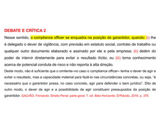DEBATE E CRÍTICA 2
Nesse sentido, o compliance officer se enquadra na posição de garantidor, quando: (i) lhe
é delegado o dever de vigilância, com previsão em estatuto social, contrato de trabalho ou
qualquer outro documento elaborado e assinado por ele e pela empresa; (ii) detém do
poder de intervir diretamente para evitar o resultado ilícito; ou (iii) toma conhecimento
acerca de potencial conduta de risco e não reporta à alta direção.
Deste modo, não é suficiente que o omitente–no caso o compliance officer– tenha o dever de agir e
evitar o resultado, mas a capacidade material para fazê-lo nas circunstâncias concretas, ou seja, “é
necessário que o garantidor possa, no caso concreto, agir para defender o bem jurídico”. Dito de
outro modo, o dever de agir e a possibilidade de agir constituem pressupostos da posição de
garantidor. GALVÃO, Fernando. Direito Penal: parte geral. 7. ed. Belo Horizonte: D’Plácido, 2016. p. 375.
 