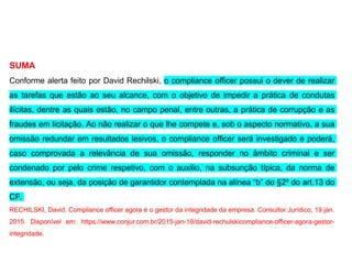 SUMA
Conforme alerta feito por David Rechilski, o compliance officer possui o dever de realizar
as tarefas que estão ao seu alcance, com o objetivo de impedir a prática de condutas
ilícitas, dentre as quais estão, no campo penal, entre outras, a prática de corrupção e as
fraudes em licitação. Ao não realizar o que lhe compete e, sob o aspecto normativo, a sua
omissão redundar em resultados lesivos, o compliance officer será investigado e poderá,
caso comprovada a relevância de sua omissão, responder no âmbito criminal e ser
condenado por pelo crime respetivo, com o auxilio, na subsunção típica, da norma de
extensão, ou seja, da posição de garantidor contemplada na alínea “b” do §2º do art.13 do
CP.
RECHILSKI, David. Compliance officer agora é o gestor da integridade da empresa. Consultor Jurídico, 19 jan.
2015. Disponível em: https://www.conjur.com.br/2015-jan-19/david-rechulskicompliance-officer-agora-gestor-
integridade.
 