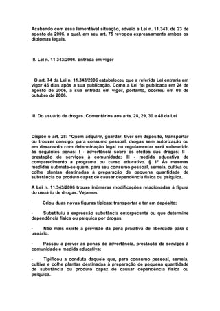 Acabando com essa lamentável situação, adveio a Lei n. 11.343, de 23 de
agosto de 2006, a qual, em seu art. 75 revogou expressamente ambos os
diplomas legais.



    II. Lei n. 11.343/2006. Entrada em vigor



 O art. 74 da Lei n. 11.343/2006 estabeleceu que a referida Lei entraria em
vigor 45 dias após a sua publicação. Como a Lei foi publicada em 24 de
agosto de 2006, a sua entrada em vigor, portanto, ocorreu em 08 de
outubro de 2006.



III. Do usuário de drogas. Comentários aos arts. 28, 29, 30 e 48 da Lei



Dispõe o art. 28: “Quem adquirir, guardar, tiver em depósito, transportar
ou trouxer consigo, para consumo pessoal, drogas sem autorização ou
em desacordo com determinação legal ou regulamentar será submetido
às seguintes penas: I - advertência sobre os efeitos das drogas; II -
prestação de serviços à comunidade; III - medida educativa de
comparecimento a programa ou curso educativo. § 1º Às mesmas
medidas submete-se quem, para seu consumo pessoal, semeia, cultiva ou
colhe plantas destinadas à preparação de pequena quantidade de
substância ou produto capaz de causar dependência física ou psíquica.

A Lei n. 11.343/2006 trouxe inúmeras modificações relacionadas à figura
do usuário de drogas. Vejamos:

·       Criou duas novas figuras típicas: transportar e ter em depósito;

·    Substituiu a expressão substância entorpecente ou que determine
dependência física ou psíquica por drogas.

·    Não mais existe a previsão da pena privativa de liberdade para o
usuário.

·   Passou a prever as penas de advertência, prestação de serviços à
comunidade e medida educativa;

·     Tipificou a conduta daquele que, para consumo pessoal, semeia,
cultiva e colhe plantas destinadas à preparação de pequena quantidade
de substância ou produto capaz de causar dependência física ou
psíquica.
 