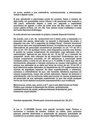 ao curso, poderá o juiz submetê-lo, sucessivamente, a admoestação
verbal e depois multa.

O juiz, atendendo á reprovação social da conduta, fixará o número de
dias-multa, em quantidade nunca inferior a 40 (quarenta) nem superior a
100 (cem), atribuindo depois a cada um, segunda a capacidade
econômica do agente, o valor de trinta avos até três vezes o valor do
maior salário mínimo. (cf. art. 29). Tais valores serão creditados à conta
do Fundo Nacional Antidrogas.

A multa deverá ser executada no próprio Juizado Especial Criminal.

De acordo, com o art. 30, “prescrevem em 2 (dois) anos a imposição e a
execução das penas, observado, no tocante à interrupção do prazo, o
disposto nos arts. 107 e seguintes do Código Penal”. Convém mencionar
que houve aqui uma impropriedade técnica, na medida em que, as causas
interruptivas da prescrição encontram-se previstas no art. 117 do CP e
não no art. 107. De qualquer forma, esse dispositivo suscita uma dúvida:
E quanta às causas suspensivas da prescrição, cuja aplicação não é
mencionada? Aplicam-se por força do art. 12 do CP ou a omissão foi
proposital, tendo sido intenção da lei excluí-las? Entendemos que as
causas suspensivas previstas no CP aplicam-se à prescrição penal
incidente sobre o crime do art. 28 da Lei n. 11.343/06. É certo que não foi
tecnicamente adequada a menção exclusiva às causas interruptivas, até
porque sua aplicação já se daria por força da norma do art. 12 do CP, a
qual determina sejam aplicados os dispositivos do CP supletivamente às
normas da legislação especial. Ao fazer superfluamente a referência,
autorizou o entendimento de que, não havendo referência expressa às
causas suspensivas, essas não seriam aplicáveis. Apesar de possível o
entendimento, não há nenhuma razão para excluir as causas suspensivas
da prescrição de sua aplicação suplementar, já que não existe qualquer
norma do novel diploma excluindo expressamente a sua incidência.

Menciona-se, ainda, que, previu o § 7º, que o juiz determinará ao Poder
Público que coloque à disposição do infrator, gratuitamente,
estabelecimento de saúde, preferencialmente ambulatorial, para
tratamento especializado.



Conduta equiparada. Plantio para consumo pessoal (art. 28, §1º).



A Lei n. 11.343/2006 trouxe uma grande inovação legal. Passou a
incriminar a conduta de semear, cultivar ou colher, para consumo
pessoal, plantas destinadas à preparação de pequena quantidade de
substância ou produto capaz de causar dependência física ou psíquica.
 