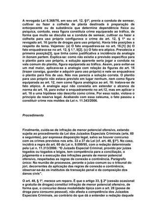 A revogada Lei 6.368/76, em seu art. 12, §1º, previa a conduta de semear,
cultivar ou fazer a colheita de planta destinada à preparação de
entorpecente ou de substância que determine dependência física ou
psíquica, contudo, essa figura constituía crime equiparado ao tráfico, de
forma que muito se discutia se a conduta de semear, cultivar ou fazer a
colheita para uso próprio configurava o crime do art. 12, § 1º ou o
revogado art. 16 (porte de drogas para uso próprio). Havia três posições a
respeito do tema. Vejamos: (a) O fato enquadrava-se no art. 16.[1] (b) O
fato enquadrava-se no art. 12, § 1.º, II[2]. (c) O fato era atípico. Prevalecia a
primeira posição[3], que tinha como justificativa a incidência da analogia
in bonam partem. Explica-se: como não existia a previsão específica para
o plantio para uso próprio, a solução aparente seria jogar a conduta na
vala comum do plantio, figura equiparada ao tráfico. Assim, para evitar-se
um mal maior, aplicava-se a analogia com relação às figuras do art. 16
(trazer consigo, guardar e adquirir para uso próprio) e nele se enquadrava
o plantio para fins de uso. Não nos parecia a solução correta. O plantio
para uso próprio não estava previsto em lugar nenhum, nem como figura
equiparada ao art. 12, nem como figura analógica ao art. 16: tratava-se de
fato atípico. A analogia aqui não consistia em estender o alcance da
norma do art. 16, para evitar o enquadramento no art.12, mas em aplicar o
art. 16 a uma hipótese não descrita como crime. Por essa razão, violava o
princípio da reserva legal. Acabando com essa celeuma, o fato passou a
constituir crime nos moldes da Lei n. 11.343/2006.



Procedimento



Finalmente, cuida-se de infração de menor potencial ofensivo, estando
sujeita ao procedimento da Lei dos Juizados Especiais Criminais (arts. 60
e seguintes), por expressa disposição legal, salvo se houver concurso
com os crimes previstos nos arts. 33 a 37 da Lei (cf. art. 48, §1º). No caso,
incidirá a regra do art. 60 da Lei n. 9.099/95, com a redação determinada
pela Lei n. 11.313/2006: “O Juizado Especial Criminal, provido por juízes
togados ou togados e leigos, tem competência para a conciliação, o
julgamento e a execução das infrações penais de menor potencial
ofensivo, respeitadas as regras de conexão e continência. Parágrafo
único: Na reunião de processos, perante o juízo comum ou o tribunal do
júri, decorrentes da aplicação das regras de conexão e continência,
observar-se-ão os institutos da transação penal e da composição dos
danos civis".

O art. 48, § 1º, merece um reparo. É que o artigo 33, § 2º (cessão ocasional
e gratuita de drogas) constitui infração de menor potencial ofensivo, de
forma que, o concurso dessa modalidade típica com o art. 28 (posse de
droga para consumo pessoal), não afasta a competência dos Juizados
Especiais Criminais, ao contrário do que dá a entender a redação daquele
 