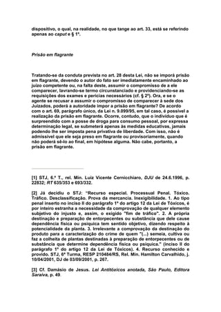 dispositivo, o qual, na realidade, no que tange ao art. 33, está se referindo
apenas ao caput e § 1º.



Prisão em flagrante



Tratando-se da conduta prevista no art. 28 desta Lei, não se imporá prisão
em flagrante, devendo o autor do fato ser imediatamente encaminhado ao
juízo competente ou, na falta deste, assumir o compromisso de a ele
comparecer, lavrando-se termo circunstanciado e providenciando-se as
requisições dos exames e perícias necessários (cf. § 2º). Ora, e se o
agente se recusar a assumir o compromisso de comparecer à sede dos
Juizados, poderá a autoridade impor a prisão em flagrante? De acordo
com o art. 69, parágrafo único, da Lei n. 9.099/95, em tal caso, é possível a
realização da prisão em flagrante. Ocorre, contudo, que o indivíduo que é
surpreendido com a posse de droga para consumo pessoal, por expressa
determinação legal, se submeterá apenas às medidas educativas, jamais
podendo lhe ser imposta pena privativa de liberdade. Com isso, não é
admissível que ele seja preso em flagrante ou provisoriamente, quando
não poderá sê-lo ao final, em hipótese alguma. Não cabe, portanto, a
prisão em flagrante.




[1] STJ, 6.ª T., rel. Min. Luiz Vicente Cernicchiaro, DJU de 24.6.1996, p.
22832; RT 635/353 e 693/332.

[2] Já decidiu o STJ: “Recurso especial. Processual Penal. Tóxico.
Tráfico. Desclassificação. Prova da mercancia. Inexigibilidade. 1. Ao tipo
penal inserto no inciso II do parágrafo 1º do artigo 12 da Lei de Tóxicos, é
por inteiro estranha a necessidade da comprovação de qualquer elemento
subjetivo do injusto e, assim, o exigido "fim de tráfico". 2. A própria
destinação e preparação de entorpecentes ou substância que dele cause
dependência física ou psíquica tem sentido objetivo, dizendo respeito à
potencialidade da planta. 3. Irrelevante a comprovação da destinação do
produto para a caracterização do crime de quem "(...) semeia, cultiva ou
faz a colheita de plantas destinadas à preparação de entorpecentes ou de
substância que determine dependência física ou psíquica." (inciso II do
parágrafo 1º do artigo 12 da Lei de Tóxicos). 4. Recurso conhecido e
provido. STJ, 6ª Turma, RESP 210484/RS, Rel. Min. Hamilton Carvalhido, j.
10/04/2001, DJ de 03/09/2001, p. 267.

[3] Cf. Damásio de Jesus. Lei Antitóxicos anotada, São Paulo, Editora
Saraiva, p. 49.
 