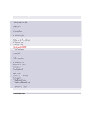 Advocacia on-line

Biblioteca

Comissões

Comunicação

Palavra do Presidente
Clipping Jur
Mailing List
Notícias OABSP
TV Cidadania

Estatuto

Falecimentos

Controladoria
Galeria de fotos
Inscrições
Institucional

Ouvidoria
Portal da Memória
Subseções
Tabela de Custas
Tabela de Honorários

Tribunal de Ética


Sede Seccional OAB SP
 