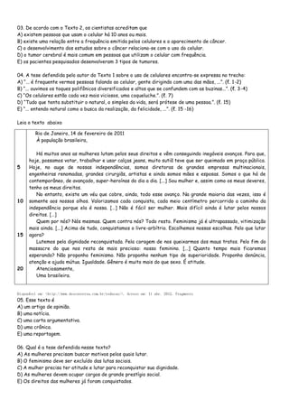 03. De acordo com o Texto 2, os cientistas acreditam que
A) existem pessoas que usam o celular há 10 anos ou mais.
B) existe uma relação entre a frequência emitida pelos celulares e o aparecimento de câncer.
C) o desenvolvimento dos estudos sobre o câncer relaciona-se com o uso do celular.
D) o tumor cerebral é mais comum em pessoas que utilizam o celular com frequência.
E) os pacientes pesquisados desenvolveram 3 tipos de tumores.
04. A tese defendida pelo autor do Texto 1 sobre o uso de celulares encontra-se expressa no trecho:
A) “... é frequente vermos pessoas falando ao celular, gente dirigindo com uma das mãos, ...”. (ℓ. 1-2)
B) “... ouvimos os toques polifônicos diversificados e altos que se confundem com as buzinas...”. (ℓ. 3-4)
C) “Os celulares estão cada vez mais viciosos, uma coqueluche.”. (ℓ. 7)
D) “Tudo que tenta substituir o natural, o simples da vida, será prótese de uma pessoa.”. (ℓ. 15)
E) “... entendo natural como a busca da realização, da felicidade, ...”. (ℓ. 15 -16)
Leia o texto abaixo
Disponível em: <http://www.desconversa.com.br/redacao/>. Acesso em: 11 abr. 2012. Fragmento
05. Esse texto é
A) um artigo de opinião.
B) uma notícia.
C) uma carta argumentativa.
D) uma crônica.
E) uma reportagem.
06. Qual é a tese defendida nesse texto?
A) As mulheres precisam buscar motivos pelos quais lutar.
B) O feminismo deve ser excluído das lutas sociais.
C) A mulher precisa ter atitude e lutar para reconquistar sua dignidade.
D) As mulheres devem ocupar cargos de grande prestígio social.
E) Os direitos das mulheres já foram conquistados.
5
10
15
20
Rio de Janeiro, 14 de fevereiro de 2011
À população brasileira,
Há muitos anos as mulheres lutam pelos seus direitos e vêm conseguindo inegáveis avanços. Para que,
hoje, possamos votar, trabalhar e usar calças jeans, muito sutiã teve que ser queimado em praça pública.
Hoje, no auge de nossas independências, somos diretoras de grandes empresas multinacionais,
engenheiras renomadas, grandes cirurgiãs, artistas e ainda somos mães e esposas. Somos o que há de
contemporâneo, de avançado, super-heroínas do dia a dia. [...] Sou mulher e, assim como os meus deveres,
tenho os meus direitos.
No entanto, existe um véu que cobre, ainda, todo esse avanço. Na grande maioria das vezes, isso é
somente aos nossos olhos. Valorizamos cada conquista, cada meio centímetro percorrido a caminho da
independência porque ela é nossa. […] Não é fácil ser mulher. Mais difícil ainda é lutar pelos nossos
direitos. […]
Quem por nós? Nós mesmas. Quem contra nós? Todo resto. Feminismo já é ultrapassado, vitimização
mais ainda. [...] Acima de tudo, conquistamos o livre-arbítrio. Escolhemos nossas escolhas. Pelo que lutar
agora?
Lutemos pela dignidade reconquistada. Pela coragem de nos queixarmos dos maus tratos. Pelo fim do
massacre do que nos resta de mais precioso: nosso feminino. [...] Quanto tempo mais ficaremos
esperando? Não proponho feminismo. Não proponho nenhum tipo de superioridade. Proponho denúncia,
atenção e ajuda mútua. Igualdade. Gênero é muito mais do que sexo. É atitude.
Atenciosamente,
Uma brasileira.
 