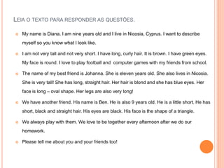 LEIA O TEXTO PARA RESPONDER AS QUESTÕES.
 My name is Diana. I am nine years old and I live in Nicosia, Cyprus. I want to describe
myself so you know what I look like.
 I am not very tall and not very short. I have long, curly hair. It is brown. I have green eyes.
My face is round. I love to play football and computer games with my friends from school.
 The name of my best friend is Johanna. She is eleven years old. She also lives in Nicosia.
She is very tall! She has long, straight hair. Her hair is blond and she has blue eyes. Her
face is long – oval shape. Her legs are also very long!
 We have another friend. His name is Ben. He is also 9 years old. He is a little short. He has
short, black and straight hair. His eyes are black. His face is the shape of a triangle.
 We always play with them. We love to be together every afternoon after we do our
homework.
 Please tell me about you and your friends too!
 
