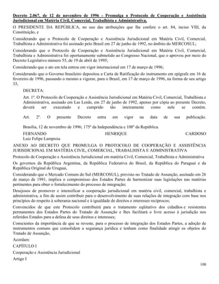 100
Decreto 2.067, de 12 de novembro de 1996 - Promulga o Protocolo de Cooperação e Assistência
Jurisdicional em Matéria Civil, Comercial, Trabalhista e Administrativa.
O PRESIDENTE DA REPÚBLICA, no uso das atribuições que lhe confere o art. 84, inciso VIII, da
Constituição, e
Considerando que o Protocolo de Cooperação e Assistência Jurisdicional em Matéria Civil, Comercial,
Trabalhista e Administrativa foi assinado pelo Brasil em 27 de junho de 1992, no âmbito do MERCOSUL;
Considerando que o Protocolo de Cooperação e Assistência Jurisdicional em Matéria Civil, Comercial,
Trabalhista e Administrativa foi oportunamente submetido ao Congresso Nacional, que o aprovou por meio do
Decreto Legislativo número 55, de 19 de abril de 1995;
Considerando que o ato em tela entrou em vigor internacional em 17 de março de 1996;
Considerando que o Governo brasileiro depositou a Carta de Ratificação do instrumento em epígrafe em 16 de
fevereiro de 1996, passando o mesmo a vigorar, para o Brasil, em 17 de março de 1996, na forma de seu artigo
33,
DECRETA:
Art. 1º. O Protocolo de Cooperação e Assistência Jurisdicional em Matéria Civil, Comercial, Trabalhista e
Administrativa, assinado em Las Lenãs, em 27 de junho de 1992, apenso por cópia ao presente Decreto,
deverá ser executado e cumprido tão inteiramente como nele se contém.
Art. 2º. O presente Decreto entra em vigor na data de sua publicação.
Brasília, 12 de novembro de 1996; 175º da Independência e 108º da República.
FERNANDO HENRIQUE CARDOSO
Luiz Felipe Lampreia
ANEXO AO DECRETO QUE PROMULGA O PROTOCOLO DE COOPERAÇÃO E ASSISTÊNCIA
JURISDICIONAL EM MATÉRIA CIVIL, COMERCIAL, TRABALHISTA E ADMINISTRATIVA
Protocolo de Cooperação e Assistência Jurisdicional em matéria Civil, Comercial, Trabalhista e Administrativa
Os governos da República Argentina, da República Federativa do Brasil, da República do Paraguai e da
República Original do Uruguai,
Considerando que o Mercado Comum do Sul (MERCOSUL), previsto no Tratado de Assunção, assinado em 26
de março de 1991, implica o compromisso dos Estados Partes de harmonizar suas legislações nas matérias
pertinentes para obter o fortalecimento do processo de integração;
Desejosos de promover e intensificar a cooperação jurisdicional em matéria civil, comercial, trabalhista e
administrativa, a fim de assim contribuir para o desenvolvimento de suas relações de integração com base nos
princípios do respeito à soberania nacional e à igualdade de direitos e interesses recíprocos;
Convencidos de que este Protocolo contribuirá para o tratamento eqüitativo dos cidadãos e resistentes
permanentes dos Estados Partes do Tratado de Assunção e lhes facilitará o livre acesso à jurisdição nos
referidos Estados para a defesa de seus direitos e interesses;
Conscientes da importância de que se reveste, para o processo de integração dos Estados Partes, a adoção de
instrumentos comuns que consolidem a segurança jurídica e tenham como finalidade atingir os objetos do
Tratado de Assunção,
Acordam:
CAPÍTULO I
Cooperação e Assistência Jurisdicional
Artigo I
 