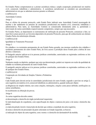 101
Os Estados Partes comprometem-se a prestar assistência mútua e ampla cooperação jurisdicional em matéria
civil, comercial, trabalhista e administrativa. A assistência jurisdicional se estenderá aos procedimentos
administrativos em que se admitam recursos perante os tribunais.
CAPÍTULO II
Autoridades Centrais
Artigo 2
Para os efeitos do presente protocolo, cada Estado Parte indicará uma Autoridade Central encarregada de
receber e dar andamento às petições de assistência jurisdicional em matéria civil, comercial, trabalhista e
administrativa. Para tanto, as Autoridades Centrais se comunicarão diretamente entre si, permitindo a
intervenção de outras autoridades respectivamente competentes, sempre que seja necessário.
Os Estados Partes, ao depositarem os instrumentos de ratificação do presente Protocolo, comunicar o fato, no
mais breve prazo possível, ao Governo depositário do presente Protocolo, para que dê conhecimento aos demais
Estados Partes da substituição efetuada.
CAPÍTULO III
Igualdade no Tratamento Processual
Artigo 3
Os cidadãos e os resistentes permanentes de um Estado Partes gozarão, nas mesmas condições dos cidadãos e
residentes permanentes do outro Estado Parte, do livre acesso à jurisdição desse Estado para a defesa de seus
direitos e interesses.
O Parágrafo anterior aplicar-se-á às pessoas jurídicas constituídas, autorizadas ou registradas conforme as leis
de qualquer dos Estados Partes.
Artigo 4
Nenhuma caução ou depósito, qualquer que seja sua denominação, poderá ser imposto em razão da qualidade de
cidadão ou residente permanente de outro Estado Parte.
O parágrafo anterior aplicar-se-á às pessoas jurídicas constituídas, autorizadas ou registradas conforme as leis
de qualquer dos Estados Partes.
CAPÍTULO IV
Cooperação em Atividades de Simples Trâmite e Probatórias
Artigo 5
Cada Estado parte deverá enviar às autoridades jurisdicionais do outro Estado, segundo o previsto no artigo 2,
cara rogatória em matéria civil, comercial trabalhista ou administrativa, quando tenha por objeto:
a) diligências de simples trâmite, tais como citações, intimações, citações como prazo definido, notificações ou
outras semelhantes;
b) recebimento ou obtenção de provas.
Artigo 6
As cartas rogatórias deverão conter;
a) denominação e domicílio do órgão jurisdicional requerente;
b) individualização do expediente, com especificação do objeto e natureza do juízo e do nome e domicílio das
partes;
c) cópia da petição inicial e transcrição da decisão que ordena a expedição da carta rogatória;
d) nome e domicílio do procurador da parte solicitante no Estado requerido, se houver;
e) indicação do objeto da carta rogatória, com o nome e o domicílio do destinatário9 da medida;
 