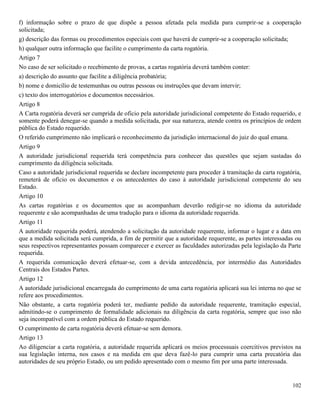 102
f) informação sobre o prazo de que dispõe a pessoa afetada pela medida para cumprir-se a cooperação
solicitada;
g) descrição das formas ou procedimentos especiais com que haverá de cumprir-se a cooperação solicitada;
h) qualquer outra informação que facilite o cumprimento da carta rogatória.
Artigo 7
No caso de ser solicitado o recebimento de provas, a cartas rogatória deverá também conter:
a) descrição do assunto que facilite a diligência probatória;
b) nome e domicílio de testemunhas ou outras pessoas ou instruções que devam intervir;
c) texto dos interrogatórios e documentos necessários.
Artigo 8
A Carta rogatória deverá ser cumprida de oficio pela autoridade jurisdicional competente do Estado requerido, e
somente poderá denegar-se quando a medida solicitada, por sua natureza, atende contra os princípios de ordem
pública do Estado requerido.
O referido cumprimento não implicará o reconhecimento da jurisdição internacional do juiz do qual emana.
Artigo 9
A autoridade jurisdicional requerida terá competência para conhecer das questões que sejam sustadas do
cumprimento da diligência solicitada.
Caso a autoridade jurisdicional requerida se declare incompetente para proceder à tramitação da carta rogatória,
remeterá de ofício os documentos e os antecedentes do caso à autoridade jurisdicional competente do seu
Estado.
Artigo 10
As cartas rogatórias e os documentos que as acompanham deverão redigir-se no idioma da autoridade
requerente e são acompanhadas de uma tradução para o idioma da autoridade requerida.
Artigo 11
A autoridade requerida poderá, atendendo a solicitação da autoridade requerente, informar o lugar e a data em
que a medida solicitada será cumprida, a fim de permitir que a autoridade requerente, as partes interessadas ou
seus respectivos representantes possam comparecer e exercer as faculdades autorizadas pela legislação da Parte
requerida.
A requerida comunicação deverá efetuar-se, com a devida antecedência, por intermédio das Autoridades
Centrais dos Estados Partes.
Artigo 12
A autoridade jurisdicional encarregada do cumprimento de uma carta rogatória aplicará sua lei interna no que se
refere aos procedimentos.
Não obstante, a carta rogatória poderá ter, mediante pedido da autoridade requerente, tramitação especial,
admitindo-se o cumprimento de formalidade adicionais na diligência da carta rogatória, sempre que isso não
seja incompatível com a ordem pública do Estado requerido.
O cumprimento de carta rogatória deverá efetuar-se sem demora.
Artigo 13
Ao diligenciar a carta rogatória, a autoridade requerida aplicará os meios processuais coercitivos previstos na
sua legislação interna, nos casos e na medida em que deva fazê-lo para cumprir uma carta precatória das
autoridades de seu próprio Estado, ou um pedido apresentado com o mesmo fim por uma parte interessada.
 