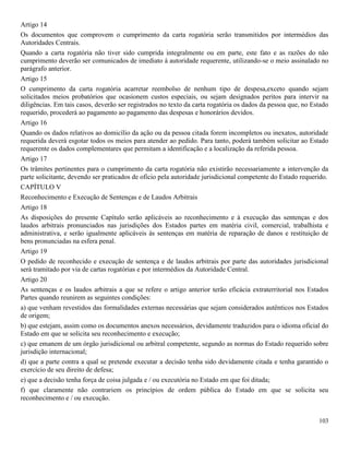 103
Artigo 14
Os documentos que comprovem o cumprimento da carta rogatória serão transmitidos por intermédios das
Autoridades Centrais.
Quando a carta rogatória não tiver sido cumprida integralmente ou em parte, este fato e as razões do não
cumprimento deverão ser comunicados de imediato à autoridade requerente, utilizando-se o meio assinalado no
parágrafo anterior.
Artigo 15
O cumprimento da carta rogatória acarretar reembolso de nenhum tipo de despesa,exceto quando sejam
solicitados meios probatórios que ocasionem custos especiais, ou sejam designados peritos para intervir na
diligências. Em tais casos, deverão ser registrados no texto da carta rogatória os dados da pessoa que, no Estado
requerido, procederá ao pagamento ao pagamento das despesas e honorários devidos.
Artigo 16
Quando os dados relativos ao domicílio da ação ou da pessoa citada forem incompletos ou inexatos, autoridade
requerida deverá esgotar todos os meios para atender ao pedido. Para tanto, poderá também solicitar ao Estado
requerente os dados complementares que permitam a identificação e a localização da referida pessoa.
Artigo 17
Os trâmites pertinentes para o cumprimento da carta rogatória não existirão necessariamente a intervenção da
parte solicitante, devendo ser praticados de oficio pela autoridade jurisdicional competente do Estado requerido.
CAPÍTULO V
Reconhecimento e Execução de Sentenças e de Laudos Arbitrais
Artigo 18
As disposições do presente Capítulo serão aplicáveis ao reconhecimento e à execução das sentenças e dos
laudos arbitrais pronunciados nas jurisdições dos Estados partes em matéria civil, comercial, trabalhista e
administrativa, e serão igualmente aplicáveis às sentenças em matéria de reparação de danos e restituição de
bens pronunciadas na esfera penal.
Artigo 19
O pedido de reconhecido e execução de sentença e de laudos arbitrais por parte das autoridades jurisdicional
será tramitado por via de cartas rogatórias e por intermédios da Autoridade Central.
Artigo 20
As sentenças e os laudos arbitrais a que se refere o artigo anterior terão eficácia extraterritorial nos Estados
Partes quando reunirem as seguintes condições:
a) que venham revestidos das formalidades externas necessárias que sejam considerados autênticos nos Estados
de origem;
b) que estejam, assim como os documentos anexos necessários, devidamente traduzidos para o idioma oficial do
Estado em que se solicita seu reconhecimento e execução;
c) que emanem de um órgão jurisdicional ou arbitral competente, segundo as normas do Estado requerido sobre
jurisdição internacional;
d) que a parte contra a qual se pretende executar a decisão tenha sido devidamente citada e tenha garantido o
exercício de seu direito de defesa;
e) que a decisão tenha força de coisa julgada e / ou executória no Estado em que foi ditada;
f) que claramente não contrariem os princípios de ordem pública do Estado em que se solicita seu
reconhecimento e / ou execução.
 