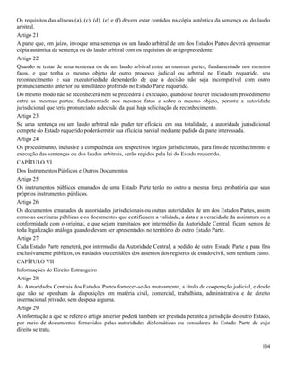 104
Os requisitos das alíneas (a), (c), (d), (e) e (f) devem estar contidos na cópia autêntica da sentença ou do laudo
arbitral.
Artigo 21
A parte que, em juízo, invoque uma sentença ou um laudo arbitral de um dos Estados Partes deverá apresentar
cópia autêntica da sentença ou do laudo arbitral com os requisitos do artigo precedente.
Artigo 22
Quando se tratar de uma sentença ou de um laudo arbitral entre as mesmas partes, fundamentado nos mesmos
fatos, e que tenha o mesmo objeto de outro processo judicial ou arbitral no Estado requerido, seu
reconhecimento e sua executoriedade dependerão de que a decisão não seja incompatível com outro
pronunciamento anterior ou simultâneo proferido no Estado Parte requerido.
Do mesmo modo não se reconhecerá nem se procederá à execução, quando se houver iniciado um procedimento
entre as mesmas partes, fundamentado nos mesmos fatos e sobre o mesmo objeto, perante a autoridade
jurisdicional que teria pronunciado a decisão da qual haja solicitação de reconhecimento.
Artigo 23
Se uma sentença ou um laudo arbitral não puder ter eficácia em sua totalidade, a autoridade jurisdicional
compete do Estado requerido poderá emitir sua eficácia parcial mediante pedido da parte interessada.
Artigo 24
Os procedimento, inclusive a competência dos respectivos órgãos jurisdicionais, para fins de reconhecimento e
execução das sentenças ou dos laudos arbitrais, serão regidos pela lei do Estado requerido.
CAPÍTULO VI
Dos Instrumentos Públicos e Outros Documentos
Artigo 25
Os instrumentos públicos emanados de uma Estado Parte terão no outro a mesma força probatória que seus
próprios instrumentos públicos.
Artigo 26
Os documentos emanados de autoridades jurisdicionais ou outras autoridades de um dos Estados Partes, assim
como as escrituras públicas e os documentos que certifiquem a validade, a data e a veracidade da assinatura ou a
conformidade com o original, e que sejam tramitados por intermédio da Autoridade Central, ficam isentos de
toda legalização análoga quando devam ser apresentados no território do outro Estado Parte.
Artigo 27
Cada Estado Parte remeterá, por intermédio da Autoridade Central, a pedido de outro Estado Parte e para fins
exclusivamente públicos, os traslados ou certidões dos assentos dos registros de estado civil, sem nenhum custo.
CAPÍTULO VII
Informações do Direito Estrangeiro
Artigo 28
As Autoridades Centrais dos Estados Partes fornecer-se-ão mutuamente, a título de cooperação judicial, e desde
que não se oponham às disposições em matéria civil, comercial, trabalhista, administrativa e de direito
internacional privado, sem despesa alguma.
Artigo 29
A informação a que se refere o artigo anterior poderá também ser prestada perante a jurisdição do outro Estado,
por meio de documentos fornecidos pelas autoridades diplomáticas ou consulares do Estado Parte de cujo
direito se trata.
 