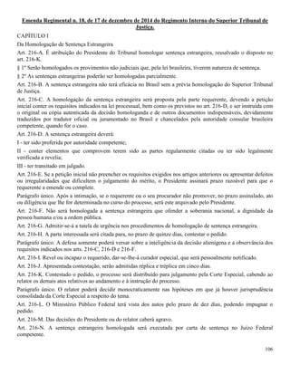 106
Emenda Regimental n. 18, de 17 de dezembro de 2014 do Regimento Interno do Superior Tribunal de
Justiça.
CAPÍTULO I
Da Homologação de Sentença Estrangeira
Art. 216-A. É atribuição do Presidente do Tribunal homologar sentença estrangeira, ressalvado o disposto no
art. 216-K.
§ 1º Serão homologados os provimentos não judiciais que, pela lei brasileira, tiverem natureza de sentença.
§ 2º As sentenças estrangeiras poderão ser homologadas parcialmente.
Art. 216-B. A sentença estrangeira não terá eficácia no Brasil sem a prévia homologação do Superior Tribunal
de Justiça.
Art. 216-C. A homologação da sentença estrangeira será proposta pela parte requerente, devendo a petição
inicial conter os requisitos indicados na lei processual, bem como os previstos no art. 216-D, e ser instruída com
o original ou cópia autenticada da decisão homologanda e de outros documentos indispensáveis, devidamente
traduzidos por tradutor oficial ou juramentado no Brasil e chancelados pela autoridade consular brasileira
competente, quando for o caso.
Art. 216-D. A sentença estrangeira deverá:
I - ter sido proferida por autoridade competente;
II - conter elementos que comprovem terem sido as partes regularmente citadas ou ter sido legalmente
verificada a revelia;
III - ter transitado em julgado.
Art. 216-E. Se a petição inicial não preencher os requisitos exigidos nos artigos anteriores ou apresentar defeitos
ou irregularidades que dificultem o julgamento do mérito, o Presidente assinará prazo razoável para que o
requerente a emende ou complete.
Parágrafo único. Após a intimação, se o requerente ou o seu procurador não promover, no prazo assinalado, ato
ou diligência que lhe for determinada no curso do processo, será este arquivado pelo Presidente.
Art. 216-F. Não será homologada a sentença estrangeira que ofender a soberania nacional, a dignidade da
pessoa humana e/ou a ordem pública.
Art. 216-G. Admitir-se-á a tutela de urgência nos procedimentos de homologação de sentença estrangeira.
Art. 216-H. A parte interessada será citada para, no prazo de quinze dias, contestar o pedido.
Parágrafo único. A defesa somente poderá versar sobre a inteligência da decisão alienígena e a observância dos
requisitos indicados nos arts. 216-C, 216-D e 216-F.
Art. 216-I. Revel ou incapaz o requerido, dar-se-lhe-á curador especial, que será pessoalmente notificado.
Art. 216-J. Apresentada contestação, serão admitidas réplica e tréplica em cinco dias.
Art. 216-K. Contestado o pedido, o processo será distribuído para julgamento pela Corte Especial, cabendo ao
relator os demais atos relativos ao andamento e à instrução do processo.
Parágrafo único. O relator poderá decidir monocraticamente nas hipóteses em que já houver jurisprudência
consolidada da Corte Especial a respeito do tema.
Art. 216-L. O Ministério Público Federal terá vista dos autos pelo prazo de dez dias, podendo impugnar o
pedido.
Art. 216-M. Das decisões do Presidente ou do relator caberá agravo.
Art. 216-N. A sentença estrangeira homologada será executada por carta de sentença no Juízo Federal
competente.
 