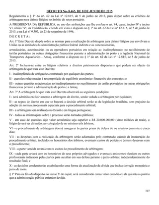 107
DECRETO No- 8.465, DE 8 DE JUNHO DE 2015
Regulamenta o § 1º do art. 62 da Lei nº 12.815, de 5 de junho de 2013, para dispor sobre os critérios de
arbitragem para dirimir litígios no âmbito do setor portuário.
A PRESIDENTA DA REPÚBLICA, no uso das atribuições que lhe confere o art. 84, caput, inciso IV e inciso
VI, alínea "a", da Constituição, e tendo em vista o disposto no § 1º do art. 62 da Lei nº 12.815, de 5 de junho de
2013, e na Lei nº 9.307, de 23 de setembro de 1996,
D E C R E T A :
Art. 1º Este Decreto dispõe sobre as normas para a realização de arbitragem para dirimir litígios que envolvam a
União ou as entidades da administração pública federal indireta e as concessionárias,
arrendatárias, autorizatárias ou os operadores portuários em relação ao inadimplemento no recolhimento de
tarifas portuárias ou outras obrigações financeiras perante a administração do porto e a Agência Nacional de
Transportes Aquaviários - Antaq, conforme o disposto no § 1º do art. 62 da Lei nº 12.815, de 5 de junho de
2013.
Art. 2º Incluem-se entre os litígios relativos a direitos patrimoniais disponíveis que podem ser objeto da
arbitragem de que trata este Decreto:
I - inadimplência de obrigações contratuais por qualquer das partes;
II - questões relacionadas à recomposição do equilíbrio econômico-financeiro dos contratos; e
III - outras questões relacionadas ao inadimplemento no recolhimento de tarifas portuárias ou outras obrigações
financeiras perante a administração do porto e a Antaq.
Art. 3º A arbitragem de que trata este Decreto observará as seguintes condições:
I - será admitida exclusivamente a arbitragem de direito, sendo vedada a arbitragem por equidade;
II - as regras de direito em que se baseará a decisão arbitral serão as da legislação brasileira, sem prejuízo da
adoção de normas processuais especiais para o procedimento arbitral;
III - a arbitragem será realizada no Brasil e em língua portuguesa;
IV - todas as informações sobre o processo serão tornadas públicas;
V - em caso de questões cujo valor econômico seja superior a R$ 20.000.000,00 (vinte milhões de reais), o
litígio deverá ser dirimido por colegiado de no mínimo três árbitros;
VI - o procedimento de arbitragem deverá assegurar às partes prazo de defesa de no mínimo quarenta e cinco
dias;
VII - as despesas com a realização da arbitragem serão adiantadas pelo contratado quando da instauração do
procedimento arbitral, incluídos os honorários dos árbitros, eventuais custos de perícias e demais despesas com
o procedimento;
VIII - a parte vencida arcará com os custos do procedimento de arbitragem;
IX - cada parte arcará com os honorários de seus próprios advogados e eventuais assistentes técnicos ou outros
profissionais indicados pelas partes para auxiliar em sua defesa perante o juízo arbitral, independentemente do
resultado final; e
X - as decisões condenatórias estabelecerão uma forma de atualização da dívida que inclua correção monetária e
juros de mora.
§ 1º Para os fins do disposto no inciso V do caput, será considerado como valor econômico da questão a quantia
que a administração pública entender devida.
 