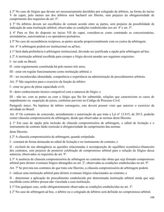 108
§ 2º No caso de litígios que devam ser necessariamente decididos por colegiado de árbitros, na forma do inciso
V do caput, pelo menos um dos árbitros será bacharel em Direito, sem prejuízo da obrigatoriedade de
cumprimento dos requisitos do art. 5º.
§ 3º Os árbitros devem ser escolhidos de comum acordo entre as partes, sem prejuízo da possibilidade de
indicação de uma instituição arbitral, observadas as condições estabelecidas nos art. 4º e art. 5º.
§ 4º Para os fins do disposto no inciso VII do caput, considera-se como contratado as concessionárias,
arrendatárias, autorizatárias e os operadores portuários.
§ 5º No caso de sucumbência recíproca, as partes arcarão proporcionalmente com os custos da arbitragem.
Art. 4º A arbitragem poderá ser institucional ou ad hoc.
§ 1º Será dada preferência à arbitragem institucional, devendo ser justificada a opção pela arbitragem ad hoc.
§ 2º A instituição arbitral escolhida para compor o litígio deverá atender aos seguintes requisitos:
I - ter sede no Brasil;
II - estar regularmente constituída há pelo menos três anos;
III - estar em regular funcionamento como instituição arbitral; e
IV - ter reconhecidas idoneidade, competência e experiência na administração de procedimentos arbitrais.
Art. 5º São requisitos para o exercício da função de árbitro:
I - estar no gozo de plena capacidade civil;
II - deter conhecimento técnico compatível com a natureza do litígio; e
III - não ter, com as partes ou com o litígio que lhe for submetido, relações que caracterizem os casos de
impedimento ou suspeição de juízes, conforme previsto no Código de Processo Civil.
Parágrafo único. Na hipótese de árbitro estrangeiro, este deverá possuir visto que autorize o exercício da
atividade no Brasil.
Art. 6º Os contratos de concessão, arrendamento e autorização de que trata a Lei nº 12.815, de 2013, poderão
conter cláusula compromissória de arbitragem, desde que observadas as normas deste Decreto.
§ 1º Em caso de opção pela inclusão de cláusula compromissória de arbitragem, o edital de licitação e o
instrumento de contrato farão remissão à obrigatoriedade de cumprimento das normas
deste Decreto.
§ 2º A cláusula compromissória de arbitragem, quando estipulada:
I - constará de forma destacada no edital de licitação e no instrumento de contrato; e
II - excluirá de sua abrangência as questões relacionadas à recomposição do equilíbrio econômico-financeiro
dos contratos, sem prejuízo de posterior celebração de compromisso arbitral para a solução de litígios dessa
natureza, observados os requisitos do art. 9º.
§ 3º A ausência de cláusula compromissória de arbitragem no contrato não obsta que seja firmado compromisso
arbitral para dirimir eventuais litígios abrangidos no art. 2º, observadas as condições estabelecidas no art. 9º.
Art. 7º Se prevista nos contratos de que trata este Decreto, a cláusula compromissória de arbitragem poderá:
I - indicar uma instituição arbitral para dirimir eventuais litígios relacionados ao contrato; e
II - determinar a aplicação do procedimento estabelecido por determinada instituição arbitral ainda que seja
escolhida como árbitro pessoa não vinculada a essa instituição.
§ 1º Em qualquer caso, serão obrigatoriamente observadas as condições estabelecidas no art. 3º.
§ 2º No caso de arbitragem ad hoc, o árbitro ou o colegiado de árbitros será definido no compromisso arbitral.
 