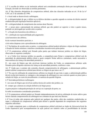 109
§ 3º A escolha de árbitro ou de instituição arbitral será considerada contratação direta por inexigibilidade de
licitação, devendo ser observadas as normas pertinentes.
Art. 8º São cláusulas obrigatórias do compromisso arbitral, além das cláusulas indicadas no art. 10 da Lei nº
9.307, de 23 de setembro de 1996:
I - o local onde se desenvolverá a arbitragem;
II - a obrigatoriedade de que o árbitro ou os árbitros decidam a questão segundo as normas de direito material
estabelecidas pela legislação brasileira aplicável;
III - a obrigatoriedade de cumprimento das normas deste Decreto;
IV - o prazo para a apresentação da sentença arbitral, que não poderá ser superior a vinte e quatro meses,
podendo ser prorrogado por acordo entre as partes;
V - a fixação dos honorários dos árbitros; e
VI - a definição da responsabilidade pelo pagamento:
a) de honorários dos árbitros;
b) de eventuais honorários periciais; e
c) de outras despesas com o procedimento de arbitragem.
§ 1º Na hipótese de acordo entre as partes, o compromisso arbitral poderá delimitar o objeto do litígio mediante
a fixação de limites mínimos e máximos considerados incontroversos pelas partes.
§ 2º O compromisso arbitral será firmado pelas partes que tenham interesse jurídico no objeto do litígio,
observadas as seguintes condições:
I - se a União tiver interesse jurídico na questão, a competência para firmar o compromisso arbitral será da
autoridade da administração pública direta a quem competir firmar aditivos contratuais, sendo necessária a
interveniência da Antaq e da autoridade portuária; e
II - nos casos de litígios que não envolvam interesse jurídico da União, os compromissos arbitrais serão
firmados pelos dirigentes máximos da Antaq ou da autoridade portuária, conforme o caso.
Art. 9º Ainda que o contrato não contenha cláusula compromissória de arbitragem, a administração pública
poderá celebrar compromisso arbitral para dirimir os litígios de que trata o art. 2º.
§ 1º No caso de celebração de compromissos arbitrais na situação de que trata o caput, a administração pública
deverá avaliar previamente as vantagens e desvantagens da arbitragem no caso concreto quanto ao prazo para a
solução do litígio, ao custo do procedimento e à natureza da questão litigiosa.
§ 2º Será dada preferência à arbitragem:
I - nos casos de litígios que envolvam análise técnica de caráter não jurídico; ou
II - sempre que a demora na solução definitiva do litígio possa:
a) gerar prejuízo à adequada prestação do serviço ou à operação do porto; ou
b) inibir investimentos considerados prioritários.
§ 3º O compromisso arbitral poderá ser firmado independentemente de prévia celebração de termo aditivo para
incluir cláusula compromissória de arbitragem nos contratos de que trata este Decreto.
§ 4º Caso já tenha sido proposta ação judicial por qualquer das partes, além das condições estabelecidas no
caput, a celebração de compromisso arbitral para dirimir a questão dependerá do cumprimento dos seguintes
requisitos adicionais:
I - o órgão competente para a celebração do compromisso arbitral solicitará ao órgão da Advocacia-Geral da
União responsável pelo acompanhamento da ação judicial um relatório sobre as possibilidades de decisão
 