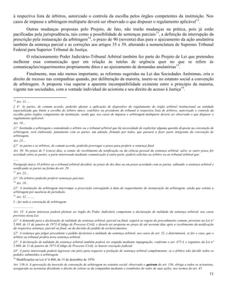 11
à respectiva lista de árbitros, autorizado o controla da escolha pelos órgãos competentes da instituição. Nos
casos de impasse e arbitragem multiparte deverá ser observado o que dispuser o regulamento aplicável12
.
Outras mudanças propostas pelo Projeto, de fato, não trarão mudanças na prática, pois já estão
pacificadas pela jurisprudência, tais como a possibilidade de sentenças parciais13
, a definição da interrupção da
prescrição pela instauração da arbitragem14
, o prazo de 90 (noventa) dias para o ajuizamento da ação anulatória
também da sentença parcial e as correções aos artigos 35 e 39, alterando a nomenclatura de Supremo Tribunal
Federal para Superior Tribunal de Justiça.
O relacionamento Poder Judiciário-Tribunal Arbitral também fez parte do Projeto de Lei que pretendeu
melhorar essa comunicação quer em relação às tutelas de urgência quer no que se refere às
comunicações/requerimentos propriamente ditos e ao ajuizamento de demandas anulatórias15
.
Finalmente, mas não menos importante, as reformas sugeridas na Lei das Sociedades Anônimas, cria o
direito de recesso nas companhias quando, por deliberação da maioria, insere-se no estatuto social a convenção
de arbitragem. A proposta visa superar a aparente incompatibilidade existente entre o princípio da maioria,
vigente nas sociedades, com a vontade individual do acionista e seu direito de acesso à Justiça16
.
12
Art. 13 .....
§ 4º. As partes, de comum acordo, poderão afastar a aplicação de dispositivo do regulamento do órgão arbitral institucional ou entidade
especializada que limite a escolha do árbitro único, coárbitro ou presidente do tribunal à respectiva lista de árbitros, autorizado o controle da
escolha pelos órgãos competentes da instituição, sendo que, nos casos de impasse e arbitragem multiparte deverá ser observado o que dispuser o
regulamento aplicável.
Art. 19....
§1º. Instituída a arbitragem e entendendo o árbitro ou o tribunal arbitral que há necessidade de explicitar alguma questão disposta na convenção de
arbitragem, será elaborado, juntamente com as partes, um adendo, firmado por todos, que passará a fazer parte integrante da convenção de
arbitragem.
Art. 23....
§2º. As partes e os árbitros, de comum acordo, poderão prorrogar o prazo para proferir a sentença final.
Art. 30. No prazo de 5 (cinco) dias, a contar do recebimento da notificação ou da ciência pessoal da sentença arbitral, salvo se outro prazo for
acordado entre as partes, a parte interessada mediante comunicação à outra parte, poderá solicitar ao árbitro ou ao tribunal arbitral que:
......
Parágrafo único. O árbitro ou o tribunal arbitral decidirá, no prazo de dez dias ou em prazo acordado com as partes, aditando a sentença arbitral e
notificando as partes na forma do art. 29.
13
Art. 23....
§1º. Os árbitros poderão proferir sentenças parciais.
14
Art. 19...
§2º. A instituição da arbitragem interrompe a prescrição retroagindo à data do requerimento de instauração da arbitragem, ainda que extinta a
arbitragem por ausência de jurisdição.
15
Art. 32...........
I – for nula a convenção de arbitragem;
........................
Art. 33. A parte interessa poderá pleitear ao órgão do Poder Judiciário competente a declaração de nulidade da sentença arbitral, nos casos
previstos nesta Lei.
§1º. A demanda para a declaração de nulidade da sentença arbitral, parcial ou final, seguirá as regras do procedimento comum, previstas na Lei nº
5.869, de 11 de janeiro de 1973 (Código de Processo Civil), e deverá ser proposta no prazo de até noventa dias após o recebimento da notificação
da respectiva sentença, parcial ou final, ou da decisão do pedido de esclarecimentos.
§2º. A sentença que julgar procedente o pedido declarará a nulidade da sentença arbitral, nos casos do art. 32, e determinará, se for o caso, que o
árbitro ou tribunal profira nova sentença arbitral.
§3º. A declaração de nulidade da sentença arbitral também poderá ser arguida mediante impugnação, conforme o art. 475-L e seguintes da Lei nº
5.869, de 11 de janeiro de 1973 (Código de Processo Civil), se houver execução judicial.
§4º. A parte interessada poderá ingressar em juízo para requerer a prolação de sentença arbitral complementar, se o árbitro não decidir todos os
pedidos submetidos à arbitragem.
16
Modificações na Lei nº 6.404, de 15 de dezembro de 1976:
Art. 136-A. A aprovação da inserção de convenção de arbitragem no estatuto social, observado o quórum do art. 136, obriga a todos os acionistas,
assegurado ao acionista dissidente o direito de retirar-se da companhia mediante o reembolso do valor de suas ações, nos termos do art. 45.
 