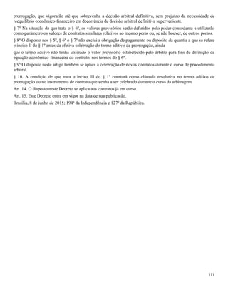 111
prorrogação, que vigorarão até que sobrevenha a decisão arbitral definitiva, sem prejuízo da necessidade de
reequilíbrio econômico-financeiro em decorrência de decisão arbitral definitiva superveniente.
§ 7º Na situação de que trata o § 6º, os valores provisórios serão definidos pelo poder concedente e utilizarão
como parâmetro os valores de contratos similares relativos ao mesmo porto ou, se não houver, de outros portos.
§ 8º O disposto nos § 5º, § 6º e § 7º não exclui a obrigação de pagamento ou depósito da quantia a que se refere
o inciso II do § 1º antes da efetiva celebração do termo aditivo de prorrogação, ainda
que o termo aditivo não tenha utilizado o valor provisório estabelecido pelo árbitro para fins de definição da
equação econômico-financeira do contrato, nos termos do § 6º.
§ 9º O disposto neste artigo também se aplica à celebração de novos contratos durante o curso de procedimento
arbitral.
§ 10. A condição de que trata o inciso III do § 1º constará como cláusula resolutiva no termo aditivo de
prorrogação ou no instrumento de contrato que venha a ser celebrado durante o curso da arbitragem.
Art. 14. O disposto neste Decreto se aplica aos contratos já em curso.
Art. 15. Este Decreto entra em vigor na data de sua publicação.
Brasília, 8 de junho de 2015; 194º da Independência e 127º da República.
 