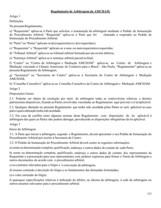112
Regulamento de Arbitragem da AMCHAM.
Artigo 1
Definições
No presenteRegulamento,
a) “Requerente” aplica-se à Parte que solicitou a instauração da arbitragem mediante o Pedido de Instauração
do Procedimento Arbitral; “Requerida” aplica-se à Parte que foi chamada a responder ao Pedido de
Instauração do Procedimento Arbitral;
b) “Parte”ou“Partes”aplicam-seà(s)requerente(s)e à(s) requerida(s);
c) “Requerente” e “Requerida” aplicam-se a uma ou maisrequerenteserequeridas;
d) “Tribunal Arbitral” aplica-se ao tribunal arbitral formado por um ou três árbitros;
e) “Sentença Arbitral” aplica-se à sentença arbitral parcialoufinal;
f) “Centro” ou “Centro de Arbitragem e Mediação AMCHAM” aplica-se ao Centro de Arbitragem e
Mediação vinculado à Câmara Americana de Comércio para o Brasil – São Paulo; “Regulamento” aplica-se ao
presenteRegulamento deArbitragem;
g) “Secretaria” ou “Secretaria do Centro” aplica-se à Secretaria do Centro de Arbitragem e Mediação
AMCHAM;
h) “Conselho Consultivo” aplica-se ao Conselho Consultivo do Centro de Arbitragem e Mediação AMCHAM.
Artigo 2
Disposições Gerais
2.1. Poderão ser objeto de resolução por meio de arbitragem todas as controvérsias relativas a direitos
patrimoniais disponíveis, ficando as Partes envolvidas vinculadas ao Regulamento aqui previsto e à leiaplicável.
2.2. Qualquer alteração no presente Regulamento que tenha sido acordada pelas Partes só será aplicável ao caso
parao qual aalteraçãotenhasido acordada.
2.3. Em caso de conflito entre algumas normas deste Regulamento com disposições da lei aplicável à
arbitragem das quais as Partes não podem derrogar, prevalecerão as disposições obrigatórias da lei aplicável.
Artigo 3
Início da Arbitragem
3.1. A Parte que iniciar a arbitragem, segundo o Regulamento, deverá apresentar o seu Pedido de Instauração do
Procedimento Arbitral por escrito à Secretaria do Centro.
3.2. O Pedido de Instauração do Procedimento Arbitral deverá conter as seguintes informações:
a) nomeou denominação completa, qualificação, endereço e outros dados de contato de cada Parte;
b) nome ou denominação completa, qualificação, endereço e outros dados de contato dos representantes da
Requerente e a procuração para seus representantes com poderes expressos para firmar o Termo de Arbitragem e
outros documentos de acordo com o procedimento arbitral;
c) os contratos relevantes para o litígio e a convenção de arbitragem;
d) resumo contendo a descrição do litígio e os fundamentos das demandas formuladas;
e) o valor estimado do litígio;
f) quaisquer especificações relativas à indicação do árbitro, ao idioma da arbitragem, à sede da arbitragem ou
outros assuntos relevantes para o procedimento arbitral.
 