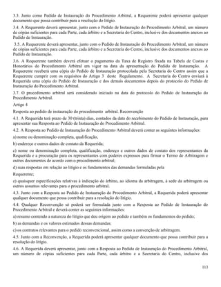 113
3.3. Junto como Pedido de Instauração do Procedimento Arbitral, a Requerente poderá apresentar qualquer
documento que possa contribuir para a resolução do litígio.
3.4. A Requerente deverá apresentar, junto com o Pedido de Instauração do Procedimento Arbitral, um número
de cópias suficientes para cada Parte, cada árbitro e a Secretaria do Centro, inclusive dos documentos anexos ao
Pedido de Instauração.
3.5. A Requerente deverá apresentar, junto com o Pedido de Instauração do Procedimento Arbitral, um número
de cópias suficientes para cada Parte, cada árbitro e a Secretaria do Centro, inclusive dos documentos anexos ao
Pedido de Instauração.
3.6. A Requerente também deverá efetuar o pagamento da Taxa de Registro fixada na Tabela de Custas e
Honorários do Procedimento Arbitral em vigor na data da apresentação do Pedido de Instauração. A
Requerente receberá uma cópia do Pedido de Instauração protocolada pela Secretaria do Centro assim que a
Requerente cumprir com os requisitos do Artigo 3 deste Regulamento. A Secretaria do Centro enviará à
Requerida uma cópia do Pedido de Instauração e dos demais documentos depois do protocolo do Pedido de
Instauração do Procedimento Arbitral.
3.7. O procedimento arbitral será considerado iniciado na data do protocolo do Pedido de Instauração do
Procedimento Arbitral.
Artigo 4
Resposta ao pedido de instauração do procedimento arbitral. Reconvenção
4.1. A Requerida terá prazo de 30 (trinta) dias, contados da data do recebimento do Pedido de Instauração, para
apresentar sua Resposta ao Pedido de Instauração do Procedimento Arbitral.
4.2. A Resposta ao Pedido de Instauração do Procedimento Arbitral deverá conter as seguintes informações:
a) nome ou denominação completa, qualificação,
b) endereço e outros dados de contato da Requerida;
c) nome ou denominação completa, qualificação, endereço e outros dados de contato dos representantes da
Requerida e a procuração para os representantes com poderes expressos para firmar o Termo de Arbitragem e
outros documentos de acordo com o procedimento arbitral;
d) suas respostas em relação ao litígio e os fundamentos das demandas formuladas pela
Requerente;
e) quaisquer especificações relativas à indicação do árbitro, ao idioma da arbitragem, à sede da arbitragem ou
outros assuntos relevantes para o procedimento arbitral.
4.3. Junto com a Resposta ao Pedido de Instauração do Procedimento Arbitral, a Requerida poderá apresentar
qualquer documento que possa contribuir para a resolução do litígio.
4.4. Qualquer Reconvenção só poderá ser formulada junto com a Resposta ao Pedido de Instauração do
Procedimento Arbitral e deverá conter as seguintes informações:
a) resumo contendo a natureza do litígio que deu origem ao pedido e também os fundamentos do pedido;
b) as demandas e os valores estimados dessas demandas;
c) os contratos relevantes para o pedido reconvencional, assim como a convenção de arbitragem.
4.5. Junto com a Reconvenção, a Requerida poderá apresentar qualquer documento que possa contribuir para a
resolução do litígio.
4.6. A Requerida deverá apresentar, junto com a Resposta ao Pedido de Instauração do Procedimento Arbitral,
um número de cópias suficientes para cada Parte, cada árbitro e a Secretaria do Centro, inclusive dos
 