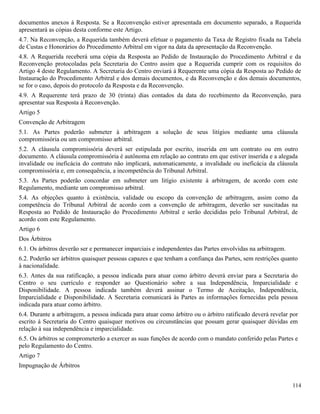 114
documentos anexos à Resposta. Se a Reconvenção estiver apresentada em documento separado, a Requerida
apresentará as cópias desta conforme este Artigo.
4.7. Na Reconvenção, a Requerida também deverá efetuar o pagamento da Taxa de Registro fixada na Tabela
de Custas e Honorários do Procedimento Arbitral em vigor na data da apresentação da Reconvenção.
4.8. A Requerida receberá uma cópia da Resposta ao Pedido de Instauração do Procedimento Arbitral e da
Reconvenção protocoladas pela Secretaria do Centro assim que a Requerida cumprir com os requisitos do
Artigo 4 deste Regulamento. A Secretaria do Centro enviará à Requerente uma cópia da Resposta ao Pedido de
Instauração do Procedimento Arbitral e dos demais documentos, e da Reconvenção e dos demais documentos,
se for o caso, depois do protocolo da Resposta e da Reconvenção.
4.9. A Requerente terá prazo de 30 (trinta) dias contados da data do recebimento da Reconvenção, para
apresentar sua Resposta à Reconvenção.
Artigo 5
Convenção de Arbitragem
5.1. As Partes poderão submeter à arbitragem a solução de seus litígios mediante uma cláusula
compromissória ou um compromisso arbitral.
5.2. A cláusula compromissória deverá ser estipulada por escrito, inserida em um contrato ou em outro
documento. A cláusula compromissória é autônoma em relação ao contrato em que estiver inserida e a alegada
invalidade ou ineficácia do contrato não implicará, automaticamente, a invalidade ou ineficácia da cláusula
compromissória e, em consequência, a incompetência do Tribunal Arbitral.
5.3. As Partes poderão concordar em submeter um litígio existente à arbitragem, de acordo com este
Regulamento, mediante um compromisso arbitral.
5.4. As objeções quanto à existência, validade ou escopo da convenção de arbitragem, assim como da
competência do Tribunal Arbitral de acordo com a convenção de arbitragem, deverão ser suscitadas na
Resposta ao Pedido de Instauração do Procedimento Arbitral e serão decididas pelo Tribunal Arbitral, de
acordo com este Regulamento.
Artigo 6
Dos Árbitros
6.1. Os árbitros deverão ser e permanecer imparciais e independentes das Partes envolvidas na arbitragem.
6.2. Poderão ser árbitros quaisquer pessoas capazes e que tenham a confiança das Partes, sem restrições quanto
à nacionalidade.
6.3. Antes da sua ratificação, a pessoa indicada para atuar como árbitro deverá enviar para a Secretaria do
Centro o seu currículo e responder ao Questionário sobre a sua Independência, Imparcialidade e
Disponibilidade. A pessoa indicada também deverá assinar o Termo de Aceitação, Independência,
Imparcialidade e Disponibilidade. A Secretaria comunicará às Partes as informações fornecidas pela pessoa
indicada para atuar como árbitro.
6.4. Durante a arbitragem, a pessoa indicada para atuar como árbitro ou o árbitro ratificado deverá revelar por
escrito à Secretaria do Centro quaisquer motivos ou circunstâncias que possam gerar quaisquer dúvidas em
relação à sua independência e imparcialidade.
6.5. Os árbitros se comprometerão a exercer as suas funções de acordo com o mandato conferido pelas Partes e
pelo Regulamento do Centro.
Artigo 7
Impugnação de Árbitros
 