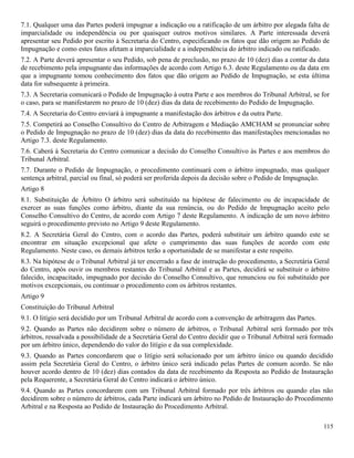 115
7.1. Qualquer uma das Partes poderá impugnar a indicação ou a ratificação de um árbitro por alegada falta de
imparcialidade ou independência ou por quaisquer outros motivos similares. A Parte interessada deverá
apresentar seu Pedido por escrito à Secretaria do Centro, especificando os fatos que dão origem ao Pedido de
Impugnação e como estes fatos afetam a imparcialidade e a independência do árbitro indicado ou ratificado.
7.2. A Parte deverá apresentar o seu Pedido, sob pena de preclusão, no prazo de 10 (dez) dias a contar da data
de recebimento pela impugnante das informações de acordo com Artigo 6.3. deste Regulamento ou da data em
que a impugnante tomou conhecimento dos fatos que dão origem ao Pedido de Impugnação, se esta última
data for subsequente à primeira.
7.3. A Secretaria comunicará o Pedido de Impugnação à outra Parte e aos membros do Tribunal Arbitral, se for
o caso, para se manifestarem no prazo de 10 (dez) dias da data de recebimento do Pedido de Impugnação.
7.4. A Secretaria do Centro enviará à impugnante a manifestação dos árbitros e da outra Parte.
7.5. Competirá ao Conselho Consultivo do Centro de Arbitragem e Mediação AMCHAM se pronunciar sobre
o Pedido de Impugnação no prazo de 10 (dez) dias da data do recebimento das manifestações mencionadas no
Artigo 7.3. deste Regulamento.
7.6. Caberá à Secretaria do Centro comunicar a decisão do Conselho Consultivo às Partes e aos membros do
Tribunal Arbitral.
7.7. Durante o Pedido de Impugnação, o procedimento continuará com o árbitro impugnado, mas qualquer
sentença arbitral, parcial ou final, só poderá ser proferida depois da decisão sobre o Pedido de Impugnação.
Artigo 8
8.1. Substituição de Árbitro O árbitro será substituído na hipótese de falecimento ou de incapacidade de
exercer as suas funções como árbitro, diante da sua renúncia, ou do Pedido de Impugnação aceito pelo
Conselho Consultivo do Centro, de acordo com Artigo 7 deste Regulamento. A indicação de um novo árbitro
seguirá o procedimento previsto no Artigo 9 deste Regulamento.
8.2. A Secretária Geral do Centro, com o acordo das Partes, poderá substituir um árbitro quando este se
encontrar em situação excepcional que afete o cumprimento das suas funções de acordo com este
Regulamento. Neste caso, os demais árbitros terão a oportunidade de se manifestar a este respeito.
8.3. Na hipótese de o Tribunal Arbitral já ter encerrado a fase de instrução do procedimento, a Secretária Geral
do Centro, após ouvir os membros restantes do Tribunal Arbitral e as Partes, decidirá se substituir o árbitro
falecido, incapacitado, impugnado por decisão do Conselho Consultivo, que renunciou ou foi substituído por
motivos excepcionais, ou continuar o procedimento com os árbitros restantes.
Artigo 9
Constituição do Tribunal Arbitral
9.1. O litígio será decidido por um Tribunal Arbitral de acordo com a convenção de arbitragem das Partes.
9.2. Quando as Partes não decidirem sobre o número de árbitros, o Tribunal Arbitral será formado por três
árbitros, ressalvada a possibilidade de a Secretária Geral do Centro decidir que o Tribunal Arbitral será formado
por um árbitro único, dependendo do valor do litígio e da sua complexidade.
9.3. Quando as Partes concordarem que o litígio será solucionado por um árbitro único ou quando decidido
assim pela Secretária Geral do Centro, o árbitro único será indicado pelas Partes de comum acordo. Se não
houver acordo dentro de 10 (dez) dias contados da data de recebimento da Resposta ao Pedido de Instauração
pela Requerente, a Secretária Geral do Centro indicará o árbitro único.
9.4. Quando as Partes concordarem com um Tribunal Arbitral formado por três árbitros ou quando elas não
decidirem sobre o número de árbitros, cada Parte indicará um árbitro no Pedido de Instauração do Procedimento
Arbitral e na Resposta ao Pedido de Instauração do Procedimento Arbitral.
 
