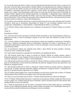 116
9.5. Se uma das Partes não indicar o árbitro, este será indicado pela Secretária Geral do Centro, no prazo de 10
(dez) dias. O terceiro árbitro, que presidirá o Tribunal Arbitral, será indicado pelos dois coárbitros. Quando não
houver acordo dos dois árbitros no prazo de 10 (dez) dias a partir da data de recebimento da última ratificação
de coárbitro, a Secretária Geral do Centro indicará o terceiro árbitro. Os pedidos de impugnação feitos de
acordo com o Artigo 7 deste Regulamento serão levados em conta para fins dos prazos para a constituição do
Tribunal Arbitral. Quando houver múltiplas Requerentes ou Requeridas, as Requerentes juntas indicarão um
árbitro e as Requeridas juntas indicarão um árbitro, exceto nos casos em que o Tribunal Arbitral será formado
por um árbitro único. Caso as Partes não concordem sobre a indicação dos árbitros, a Secretária Geral do Centro
indicará os árbitros, conforme o Artigo 9 deste Regulamento.
9.6. Os árbitros assim indicados pelas Partes ou pela Secretária Geral do Centro serão ratificados pelo Conselho
Consultivo, desde que os documentos mencionados no Artigo 6.3. não contenham nenhuma reserva que
comprometa a independência, a imparcialidade e a disponibilidade do árbitro a ser ratificado.
9.7. O Tribunal Arbitral estará constituído com a ratificação do presidente do Tribunal Arbitral ou do árbitro
único.
Artigo 10
Procedimento Arbitral
10.1. A Secretaria do Centro transmitirá ao Tribunal Arbitral constituído os autos do procedimento, desde que o
pagamento de todas as custas da arbitragem exigidas até esta fase tenha sido efetuado de acordo com este
Regulamento.
10.2. As Partes poderão ser representadas no procedimento arbitral por mandatários regularmente constituídos,
sendo que a respectiva procuração deverá ser apresentada à Secretaria do Centro e arquivada por ela. A
procuração conterá poderes expressos para firmar o Termo de Arbitragem e outros documentos, de acordo com
o procedimento arbitral.
10.3. O procedimento arbitral será conduzido pelas Partes e pelos árbitros de forma expedita e eficiente,
levando em conta a complexidade do litígio.
10.4. Serão sempre respeitados os princípios do contraditório e da igualdade das Partes.
10.5. Não havendo acordo entre as Partes ou decisão do Tribunal Arbitral em sentido contrário, caberá à
Requerente apresentar as suas Alegações Iniciais no prazo de 30 (trinta) dias a contar da data da assinatura do
Termo de Arbitragem, conforme o Artigo 11 deste Regulamento.
10.6. Não havendo acordo entre as Partes ou decisão do Tribunal Arbitral em sentido contrário, a Requerida terá
prazo de 30 (trinta) dias a contar da data do recebimento da cópia das Alegações Iniciais para apresentar a sua
Resposta às Alegações Iniciais.
10.7. Não havendo acordo entre as Partes ou decisão do Tribunal Arbitral em sentido contrário, a Requerente
terá prazo de 15 (quinze) dias para apresentar a Réplica na Resposta às Alegações Iniciais e a Requerida terá
prazo de 15 (quinze) dias para a apresentar a sua Tréplica.
10.8. O Tribunal Arbitral poderá fixar a sede da arbitragem caso não houver acordo entre as Partes. O Tribunal
Arbitral poderá realizar audiências em qualquer outro local que julgar apropriado.
10.9. Salvo se já convencionado entre as Partes, o Tribunal Arbitral determinará o idioma da arbitragem.
10.10. O Tribunal Arbitral poderá determinar a suspensão do procedimento arbitral a pedido das Partes ou por
iniciativa própria. Se o Tribunal ainda não estiver constituído, caberá à Secretária Geral do Centro decidir sobre
qualquer pedido ou motivo de suspensão.
10.11. Diante da manifestação de uma das Partes, a Secretária Geral do Centro poderá aprovar a consolidação
de duas ou mais arbitragens pendentes quando as Partes tenham concordado com a consolidação, desde que os
mesmos árbitros tenham sido indicados nas arbitragens a serem consolidadas.
 