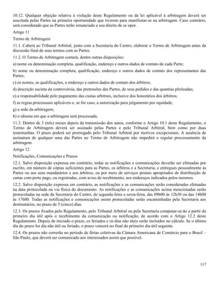 117
10.12. Qualquer objeção relativa à violação deste Regulamento ou da lei aplicável à arbitragem deverá ser
suscitada pelas Partes na primeira oportunidade que tiverem para manifestar-se na arbitragem. Caso contrário,
será considerado que as Partes terão renunciado a seu direito de se opor.
Artigo 11
Termo de Arbitragem
11.1. Caberá ao Tribunal Arbitral, junto com a Secretaria do Centro, elaborar o Termo de Arbitragem antes da
discussão final de seus termos com as Partes.
11.2. O Termo de Arbitragem conterá, dentre outras disposições:
a) nome ou denominação completa, qualificação, endereço e outros dados de contato de cada Parte;
b) nome ou denominação completa, qualificação, endereço e outros dados de contato dos representantes das
Partes;
c) os nomes, as qualificações, o endereço e outros dados de contato dos árbitros;
d) descrição sucinta da controvérsia, das pretensões das Partes, de seus pedidos e das quantias pleiteadas;
e) a responsabilidade pelo pagamento das custas arbitrais, inclusive dos honorários dos árbitros;
f) as regras processuais aplicáveis e, se for caso, a autorização para julgamento por equidade;
g) a sede da arbitragem;
h) o idioma em que a arbitragem será processada.
11.3. Dentro de 3 (três) meses depois da transmissão dos autos, conforme o Artigo 10.1 deste Regulamento, o
Termo de Arbitragem deverá ser assinado pelas Partes e pelo Tribunal Arbitral, bem como por duas
testemunhas. O prazo poderá ser prorrogado pelo Tribunal Arbitral por motivos excepcionais. A ausência de
assinatura de qualquer uma das Partes no Termo de Arbitragem não impedirá o regular processamento da
arbitragem.
Artigo 12
Notificações, Comunicações e Prazos
12.1. Salvo disposição expressa em contrário, todas as notificações e comunicações deverão ser efetuadas por
escrito, em número de cópias suficientes para as Partes, os árbitros e a Secretaria, e entregues pessoalmente às
Partes ou aos seus mandatários e aos árbitros, ou por meio de serviços postais apropriados de distribuição de
cartas com porte pago, ou registradas, com aviso de recebimento, aos endereços indicados pelos mesmos.
12.2. Salvo disposição expressa em contrário, as notificações e as comunicações serão consideradas efetuadas
na data protocolada na via física do documento. As notificações e as comunicações acima mencionadas serão
protocoladas na sede da Secretaria do Centro, de segunda-feira a sexta-feira, das 09h00 às 12h30 ou das 14h00
às 17h00. Todas as notificações e comunicações assim protocoladas serão encaminhadas pela Secretaria aos
destinatários, no prazo de 5 (cinco) dias.
12.3. Os prazos fixados pelo Regulamento, pelo Tribunal Arbitral ou pela Secretaria computar-se-ão a partir do
primeiro dia útil após o recebimento da comunicação ou notificação, de acordo com o Artigo 12.2 deste
Regulamento. Depois de iniciado o prazo, os feriados e os dias não úteis serão incluídos no cálculo. Se o último
dia do prazo for dia não útil ou feriado, o prazo vencerá no final do primeiro dia útil seguinte.
12.4. Os prazos não correrão no período de férias coletivas da Câmara Americana de Comércio para o Brasil –
São Paulo, que deverá ser comunicado aos interessados assim que possível.
 