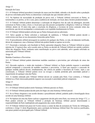118
Artigo 13
Instrução da Causa
13.1. O Tribunal Arbitral procederá à instrução da causa com brevidade, cabendo a ele decidir sobre a produção
de provas solicitadas pelas Partes ou determinar a realização das que entender cabíveis.
13.2. Na hipótese de necessidade da produção de prova oral, o Tribunal Arbitral convocará as Partes, as
testemunhas e os peritos, se for o caso, para a audiência de instrução, em local, data e horário predeterminados.
13.3. O Tribunal Arbitral poderá determinar a realização de diligência fora da sede da arbitragem, devendo
comunicar às Partes a data, a hora e o local para que elas possam acompanhar a diligência. Caberá ao Tribunal
Arbitral, dentro de 10 (dez) dias após a conclusão da diligência, a lavratura de termo contendo relato das
ocorrências, que deverá acompanhar a comunicação a ser expedida imediatamente às Partes.
13.4. O Tribunal Arbitral poderá solicitar que as Partes forneçam provas adicionais.
13.5. Salvo quando as Partes solicitem a realização de audiência, o Tribunal Arbitral poderá decidir a
controvérsia com base só nos documentos fornecidos pelas Partes.
13.6. O procedimento arbitral prosseguirá na ausência de qualquer das Partes, se esta, devidamente notificada,
deixar de comparecer, mas a Sentença Arbitral não poderá fundar-se apenas na revelia.
13.7. Encerrada a instrução, será facultado às Partes apresentar alegações finais ao Tribunal Arbitral no prazo
máximo de 15 (quinze) dias, salvo acordo entre as Partes ou decisão do Tribunal Arbitral em sentido contrário.
Além das alegações finais, nenhuma outra manifestação ou prova será admitida, salvo quando solicitada ou
autorizada pelo Tribunal Arbitral.
Artigo 14
Medidas Cautelares e Provisórias
14.1. O Tribunal Arbitral poderá determinar medidas cautelares e provisórias, por solicitação de umas das
Partes.
14.2. Havendo urgência, e ainda não instalado o Tribunal Arbitral, as Partes poderão requerer à autoridade
judicial competente a concessão de medidas cautelares e provisórias. A Parte que requerer a concessão de
qualquer medida judicial deverá, imediatamente, dar ciência do pedido à Secretaria do Centro. Após a sua
constituição, o Tribunal Arbitral poderá rever ou revogar a medida proferida pela autoridade judicial a
requerimento de qualquer uma das Partes.
14.3. A medida ordenada pelo Tribunal Arbitral deverá ser acatada pela Parte. Caso contrário, o Tribunal
Arbitral ou a Parte interessada poderão requerer sua execução à autoridade judicial competente.
Artigo 15
Sentença Arbitral
15.1. O Tribunal Arbitral poderá emitir Sentenças Arbitrais parciais ou finais.
15.2. O Tribunal Arbitral poderá decidir parte do litígio em uma Sentença Arbitral parcial.
15.3. Se as Partes chegarem a um acordo durante o procedimento arbitral, poderão pedir a homologação desse
acordo em uma Sentença Arbitral.
15.4. Na hipótese de uma das Partes realizar o pagamento devido pela outra Parte, nos termos do Artigo 17.2., a
Parte poderá solicitar ao Tribunal Arbitral a prolação de Sentença Arbitral parcial determinando a
responsabilidade da Parte inadimplente pelo pagamento das custas arbitrais.
15.5. O Tribunal Arbitral terá prazo de 8 (oito) meses a contar da data da assinatura do Termo de Arbitragem,
conforme o Artigo 11 deste Regulamento, para a prolação da Sentença Arbitral final. Por motivos justificados,
este prazo poderá ser prorrogado pelo Tribunal Arbitral.
 