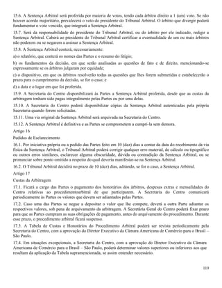 119
15.6. A Sentença Arbitral será proferida por maioria de votos, tendo cada árbitro direito a 1 (um) voto. Se não
houver acordo majoritário, prevalecerá o voto do presidente do Tribunal Arbitral. O árbitro que divergir poderá
fundamentar o voto vencido, que integrará a Sentença Arbitral.
15.7. Será da responsabilidade do presidente do Tribunal Arbitral, ou do árbitro por ele indicado, redigir a
Sentença Arbitral. Caberá ao presidente do Tribunal Arbitral certificar a eventualidade de um ou mais árbitros
não poderem ou se negarem a assinar a Sentença Arbitral.
15.8. A Sentença Arbitral conterá, necessariamente:
a) o relatório, que conterá os nomes das Partes e o resumo do litígio;
b) os fundamentos da decisão, em que serão analisadas as questões de fato e de direito, mencionando-se
expressamente se os árbitros julgaram por equidade;
c) o dispositivo, em que os árbitros resolverão todas as questões que lhes forem submetidas e estabelecerão o
prazo para o cumprimento da decisão, se for o caso; e
d) a data e o lugar em que foi proferida.
15.9. A Secretaria do Centro disponibilizará às Partes a Sentença Arbitral proferida, desde que as custas da
arbitragem tenham sido pagas integralmente pelas Partes ou por uma delas.
15.10. A Secretaria do Centro poderá disponibilizar cópias da Sentença Arbitral autenticadas pela própria
Secretaria quando forem solicitadas.
15.11. Uma via original da Sentença Arbitral será arquivada na Secretaria do Centro.
15.12. A Sentença Arbitral é definitiva e as Partes se comprometem a cumpri-la sem demora.
Artigo 16
Pedidos de Esclarecimento
16.1. Por iniciativa própria ou a pedido das Partes feito em 10 (dez) dias a contar da data do recebimento da via
física da Sentença Arbitral, o Tribunal Arbitral poderá corrigir qualquer erro material, de cálculo ou tipográfico
ou outros erros similares, esclarecer alguma obscuridade, dúvida ou contradição da Sentença Arbitral, ou se
pronunciar sobre ponto omitido a respeito do qual deveria manifestar-se na Sentença Arbitral.
16.2. O Tribunal Arbitral decidirá no prazo de 10 (dez) dias, aditando, se for o caso, a Sentença Arbitral.
Artigo 17
Custas da Arbitragem
17.1. Ficará a cargo das Partes o pagamento dos honorários dos árbitros, despesas extras e mensalidades do
Centro relativas ao procedimentoarbitral de que participarem. A Secretaria do Centro comunicará
periodicamente às Partes os valores que devem ser adiantados pelas Partes.
17.2. Caso uma das Partes se negue a depositar o valor que lhe compete, deverá a outra Parte adiantar os
respectivos valores, sob pena de arquivamento da arbitragem. A Secretária Geral do Centro poderá fixar prazo
para que as Partes cumpram as suas obrigações de pagamento, antes do arquivamento do procedimento. Durante
esse prazo, o procedimento arbitral ficará suspenso.
17.3. A Tabela de Custas e Honorários do Procedimento Arbitral poderá ser revista periodicamente pela
Secretaria do Centro, com a aprovação do Diretor Executivo da Câmara Americana de Comércio para o Brasil –
São Paulo.
17.4. Em situações excepcionais, a Secretaria do Centro, com a aprovação do Diretor Executivo da Câmara
Americana de Comércio para o Brasil – São Paulo, poderá determinar valores superiores ou inferiores aos que
resultam da aplicação da Tabela supramencionada, se assim entender necessário.
 