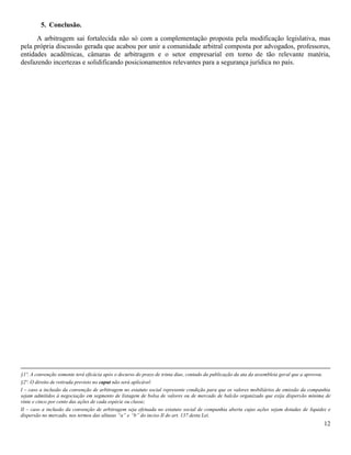 12
5. Conclusão.
A arbitragem sai fortalecida não só com a complementação proposta pela modificação legislativa, mas
pela própria discussão gerada que acabou por unir a comunidade arbitral composta por advogados, professores,
entidades acadêmicas, câmaras de arbitragem e o setor empresarial em torno de tão relevante matéria,
desfazendo incertezas e solidificando posicionamentos relevantes para a segurança jurídica no país.
§1º. A convenção somente terá eficácia após o decurso do prazo de trinta dias, contado da publicação da ata da assembleia geral que a aprovou.
§2º. O direito de retirada previsto no caput não será aplicável:
I – caso a inclusão da convenção de arbitragem no estatuto social represente condição para que os valores mobiliários de emissão da companhia
sejam admitidos à negociação em segmento de listagem de bolsa de valores ou de mercado de balcão organizado que exija dispersão mínima de
vinte e cinco por cento das ações de cada espécie ou classe;
II – caso a inclusão da convenção de arbitragem seja efetuada no estatuto social de companhia aberta cujas ações sejam dotadas de liquidez e
dispersão no mercado, nos termos das alíneas “a” e “b” do inciso II do art. 137 desta Lei.
 