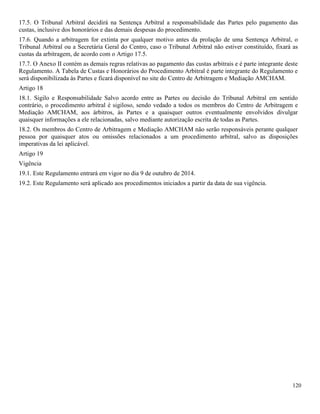 120
17.5. O Tribunal Arbitral decidirá na Sentença Arbitral a responsabilidade das Partes pelo pagamento das
custas, inclusive dos honorários e das demais despesas do procedimento.
17.6. Quando a arbitragem for extinta por qualquer motivo antes da prolação de uma Sentença Arbitral, o
Tribunal Arbitral ou a Secretária Geral do Centro, caso o Tribunal Arbitral não estiver constituído, fixará as
custas da arbitragem, de acordo com o Artigo 17.5.
17.7. O Anexo II contém as demais regras relativas ao pagamento das custas arbitrais e é parte integrante deste
Regulamento. A Tabela de Custas e Honorários do Procedimento Arbitral é parte integrante do Regulamento e
será disponibilizada às Partes e ficará disponível no site do Centro de Arbitragem e Mediação AMCHAM.
Artigo 18
18.1. Sigilo e Responsabilidade Salvo acordo entre as Partes ou decisão do Tribunal Arbitral em sentido
contrário, o procedimento arbitral é sigiloso, sendo vedado a todos os membros do Centro de Arbitragem e
Mediação AMCHAM, aos árbitros, às Partes e a quaisquer outros eventualmente envolvidos divulgar
quaisquer informações a ele relacionadas, salvo mediante autorização escrita de todas as Partes.
18.2. Os membros do Centro de Arbitragem e Mediação AMCHAM não serão responsáveis perante qualquer
pessoa por quaisquer atos ou omissões relacionados a um procedimento arbitral, salvo as disposições
imperativas da lei aplicável.
Artigo 19
Vigência
19.1. Este Regulamento entrará em vigor no dia 9 de outubro de 2014.
19.2. Este Regulamento será aplicado aos procedimentos iniciados a partir da data de sua vigência.
 