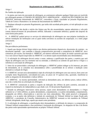 121
Regulamento de Arbitragem da ARBITAC.
Artigo 1
Do Âmbito da Aplicação
1. As partes, por meio de convenção de arbitragem, ao contratarem submeter qualquer litígio para ser resolvido
por arbitragem perante a CÂMARA DE MEDIAÇÃO E ARBITRAGEM - ASSOCIAÇÃO COMERCIAL DO
PARANÁ, doravante denominada de ARBITAC, concordam e ficam vinculadas ao presente Regulamento,
Tabela de Custos e Honorários e às normas de funcionamento da ARBITAC.
2. Qualquer alteração ao presente Regulamento, que tenha sido acordada pelas partes, só terá aplicação ao caso
específico.
3. A ARBITAC não decide o mérito dos litígios que lhe são encaminhados; apenas administra e vela pelo
correto desenvolvimento do procedimento arbitral, indicando e nomeando árbitro(s), quando não disposto de
outra forma pelas partes.
4. A ARBITAC poderá prover os serviços de administração de arbitragens nas suas próprias instalações ou
utilizar instalações de instituições com as quais tenha convênios ou acordos de cooperação, se a tanto julgar
conveniente.
Artigo 2
Das providências preliminares
1. Aquele que desejar dirimir litígio relativo aos direitos patrimoniais disponíveis, decorrentes de contrato - ou
documento apartado - que contenha a cláusula compromissória prevendo a competência da ARBITAC, deve
comunicar, por escrito, sua intenção à ARBITAC, em número suficiente de cópias, de modo a permitir que uma
via e seus anexos fiquem arquivados na ARBITAC e as demais sejam encaminhadas ao(s) demandado(s).
2. A solicitação de arbitragem deverá conter o nome, endereço e qualificação das partes, a matéria que será
objeto da arbitragem com seu montante real ou estimado, a referência ao contrato do qual deriva o litígio e a
referência à convenção de arbitragem.
3. Antes de ser protocolada a solicitação de arbitragem, a ARBITAC poderá indagar se há interesse, por parte
do demandante, de se consultar o(s) demandado(s) sobre a possibilidade de se utilizar a mediação como
alternativa à solução do litígio.
4. A ARBITAC enviará ao(s) demandado(s) cópia da solicitação de arbitragem com seus anexos, bem como um
exemplar deste Regulamento, convidando-o(s) para, no prazo de 15 (quinze) dias, querendo, manifestar-se
sobre as alegações do demandante e indicar árbitro.
5. A ARBITAC, na mesma oportunidade, solicitará ao demandante para, em idêntico prazo, indicar árbitro,
caso não o tenha feito na solicitação de arbitragem.
6. A ARBITAC comunicará as partes a respeito da indicação dos árbitros da parte contrária, anexando as
respectivas declarações de independência a que alude o art. 4.8 do presente Regulamento.
7. Quando na arbitragem intervierem várias pessoas, sejam como demandantes ou demandados e o litígio
submeter-se a 3 (três) árbitros, as partes demandantes, conjuntamente, e as partes demandadas, conjuntamente,
designarão um árbitro, observando-se o previsto nos itens antecedentes. Não sendo possível a designação
conjunta, e se as partes não definirem o método de constituição do Tribunal Arbitral no tempo fixado pela
ARBITAC, o presidente do Conselho Administrativo da ARBITAC nomeará os três membros do Tribunal
Arbitral, designando, desde logo, aquele que atuará como presidente.
8. A solicitação de arbitragem, a manifestação do(s) demandado(s), a definição do número e a composição do
Tribunal Arbitral compreendem a fase preliminar à instituição da arbitragem. As alegações de fato e de direito
das partes serão apresentadas oportunamente ao próprio Tribunal Arbitral.
 