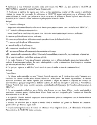 122
9. Terminada a fase preliminar, as partes serão convocadas pela ARBITAC para elaborar o TERMO DE
ARBITRAGEM a que alude o artigo 3º deste Regulamento.
10. Verificada a hipótese de alguma das partes, na fase preliminar, suscitar dúvidas quanto à existência,
validade ou escopo da convenção de arbitragem, a ARBITAC poderá determinar que a arbitragem tenha
prosseguimento, se entender que, prima facie, existe um acordo de arbitragem. Em tal hipótese, a decisão acerca
da jurisdição do Tribunal Arbitral será tomada pelo próprio Tribunal Arbitral.
Artigo 3
Do Termo de Arbitragem
1. As partes e árbitro(s) elaborarão o Termo de Arbitragem, podendo contar com a assistência da ARBITAC,
2. O Termo de Arbitragem compreenderá:
I - nome, qualificação e endereço das partes, bem como dos seus respectivos procuradores, se houver;
II - nome e qualificação dos árbitros indicados;
III – nome e qualificação do árbitro que atuará como Presidente do Tribunal Arbitral;
IV – nome e qualificação do árbitro suplente;
V – a matéria objeto da arbitragem;
VI – o valor real ou estimado do litígio;
VII - a responsabilidade pelo pagamento das custas da arbitragem;
VIII – a autorização para que o(s) árbitro(s) julgue(m) por eqüidade, se assim for convencionado pelas partes;
IX - o lugar no qual será proferida a sentença arbitral.
3. As partes firmarão o Termo de Arbitragem juntamente com os árbitros indicados e por duas testemunhas. A
ausência de assinatura de qualquer das partes não impedirá o regular processamento da arbitragem, e tampouco
que a sentença arbitral seja proferida.
4. Em qualquer hipótese, a ARBITAC dará ciência às partes de todos os atos do processo arbitral.
Artigo 4
Dos Árbitros
1. Os litígios serão resolvidos por um Tribunal Arbitral composto por 3 (três) árbitros, cujo Presidente será
escolhido de comum acordo pelos árbitros indicados pelas partes. Na mesma oportunidade, os árbitros
indicados escolherão um árbitro suplente que assumirá a função de árbitro na hipótese de vacância ou
impedimento de qualquer integrante do Tribunal Arbitral. Na falta de indicação ou consenso, o Presidente do
Tribunal Arbitral, bem como o árbitro suplente, será indicado pelo Presidente do Conselho Administrativo da
ARBITAC.
2. As partes poderão estabelecer que o litígio seja dirimido por um único árbitro. Assim estabelecido e
inexistindo consenso quanto à indicação do árbitro único, este será designado pelo Presidente do Conselho
Administrativo da ARBITAC.
3. A expressão Tribunal Arbitral, empregada neste regulamento, aplica-se tanto para o caso de 3 (três) árbitros,
quanto para o de árbitro único.
4. Poderão ser indicados para a função de árbitro tanto os membros do Quadro de Árbitros da ARBITAC,
quanto outros que dela não façam parte.
5. Se qualquer das partes deixar de indicar seu árbitro no prazo estipulado no art. 2.4, o Presidente do Conselho
Administrativo da ARBITAC fará a nomeação.
 