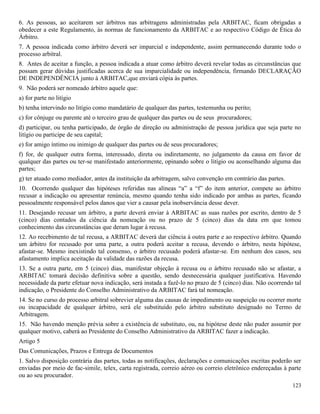 123
6. As pessoas, ao aceitarem ser árbitros nas arbitragens administradas pela ARBITAC, ficam obrigadas a
obedecer a este Regulamento, às normas de funcionamento da ARBITAC e ao respectivo Código de Ética do
Árbitro.
7. A pessoa indicada como árbitro deverá ser imparcial e independente, assim permanecendo durante todo o
processo arbitral.
8. Antes de aceitar a função, a pessoa indicada a atuar como árbitro deverá revelar todas as circunstâncias que
possam gerar dúvidas justificadas acerca de sua imparcialidade ou independência, firmando DECLARAÇÃO
DE INDEPENDÊNCIA junto à ARBITAC,que enviará cópia às partes.
9. Não poderá ser nomeado árbitro aquele que:
a) for parte no litígio
b) tenha intervindo no litígio como mandatário de qualquer das partes, testemunha ou perito;
c) for cônjuge ou parente até o terceiro grau de qualquer das partes ou de seus procuradores;
d) participar, ou tenha participado, de órgão de direção ou administração de pessoa jurídica que seja parte no
litígio ou participe de seu capital;
e) for amigo íntimo ou inimigo de qualquer das partes ou de seus procuradores;
f) for, de qualquer outra forma, interessado, direta ou indiretamente, no julgamento da causa em favor de
qualquer das partes ou ter-se manifestado anteriormente, opinando sobre o litígio ou aconselhando alguma das
partes;
g) ter atuado como mediador, antes da instituição da arbitragem, salvo convenção em contrário das partes.
10. Ocorrendo qualquer das hipóteses referidas nas alíneas “a” a “f” do item anterior, compete ao árbitro
recusar a indicação ou apresentar renúncia, mesmo quando tenha sido indicado por ambas as partes, ficando
pessoalmente responsável pelos danos que vier a causar pela inobservância desse dever.
11. Desejando recusar um árbitro, a parte deverá enviar à ARBITAC as suas razões por escrito, dentro de 5
(cinco) dias contados da ciência da nomeação ou no prazo de 5 (cinco) dias da data em que tomou
conhecimento das circunstâncias que deram lugar à recusa.
12. Ao recebimento de tal recusa, a ARBITAC deverá dar ciência à outra parte e ao respectivo árbitro. Quando
um árbitro for recusado por uma parte, a outra poderá aceitar a recusa, devendo o árbitro, nesta hipótese,
afastar-se. Mesmo inexistindo tal consenso, o árbitro recusado poderá afastar-se. Em nenhum dos casos, seu
afastamento implica aceitação da validade das razões da recusa.
13. Se a outra parte, em 5 (cinco) dias, manifestar objeção à recusa ou o árbitro recusado não se afastar, a
ARBITAC tomará decisão definitiva sobre a questão, sendo desnecessária qualquer justificativa. Havendo
necessidade da parte efetuar nova indicação, será instada a fazê-lo no prazo de 5 (cinco) dias. Não ocorrendo tal
indicação, o Presidente do Conselho Administrativo da ARBITAC fará tal nomeação.
14. Se no curso do processo arbitral sobrevier alguma das causas de impedimento ou suspeição ou ocorrer morte
ou incapacidade de qualquer árbitro, será ele substituído pelo árbitro substituto designado no Termo de
Arbitragem.
15. Não havendo menção prévia sobre a existência de substituto, ou, na hipótese deste não puder assumir por
qualquer motivo, caberá ao Presidente do Conselho Administrativo da ARBITAC fazer a indicação.
Artigo 5
Das Comunicações, Prazos e Entrega de Documentos
1. Salvo disposição contrária das partes, todas as notificações, declarações e comunicações escritas poderão ser
enviadas por meio de fac-simile, telex, carta registrada, correio aéreo ou correio eletrônico endereçadas à parte
ou ao seu procurador.
 
