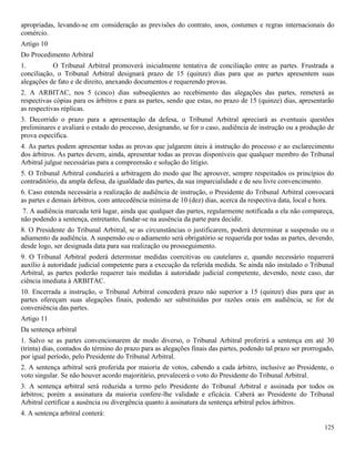 125
apropriadas, levando-se em consideração as previsões do contrato, usos, costumes e regras internacionais do
comércio.
Artigo 10
Do Procedimento Arbitral
1. O Tribunal Arbitral promoverá inicialmente tentativa de conciliação entre as partes. Frustrada a
conciliação, o Tribunal Arbitral designará prazo de 15 (quinze) dias para que as partes apresentem suas
alegações de fato e de direito, anexando documentos e requerendo provas.
2. A ARBITAC, nos 5 (cinco) dias subseqüentes ao recebimento das alegações das partes, remeterá as
respectivas cópias para os árbitros e para as partes, sendo que estas, no prazo de 15 (quinze) dias, apresentarão
as respectivas réplicas.
3. Decorrido o prazo para a apresentação da defesa, o Tribunal Arbitral apreciará as eventuais questões
preliminares e avaliará o estado do processo, designando, se for o caso, audiência de instrução ou a produção de
prova específica.
4. As partes podem apresentar todas as provas que julgarem úteis à instrução do processo e ao esclarecimento
dos árbitros. As partes devem, ainda, apresentar todas as provas disponíveis que qualquer membro do Tribunal
Arbitral julgue necessárias para a compreensão e solução do litígio.
5. O Tribunal Arbitral conduzirá a arbitragem do modo que lhe aprouver, sempre respeitados os princípios do
contraditório, da ampla defesa, da igualdade das partes, da sua imparcialidade e de seu livre convencimento.
6. Caso entenda necessária a realização de audiência de instrução, o Presidente do Tribunal Arbitral convocará
as partes e demais árbitros, com antecedência mínima de 10 (dez) dias, acerca da respectiva data, local e hora.
7. A audiência marcada terá lugar, ainda que qualquer das partes, regularmente notificada a ela não compareça,
não podendo a sentença, entretanto, fundar-se na ausência da parte para decidir.
8. O Presidente do Tribunal Arbitral, se as circunstâncias o justificarem, poderá determinar a suspensão ou o
adiamento da audiência. A suspensão ou o adiamento será obrigatório se requerida por todas as partes, devendo,
desde logo, ser designada data para sua realização ou prosseguimento.
9. O Tribunal Arbitral poderá determinar medidas coercitivas ou cautelares e, quando necessário requererá
auxílio à autoridade judicial competente para a execução da referida medida. Se ainda não instalado o Tribunal
Arbitral, as partes poderão requerer tais medidas à autoridade judicial competente, devendo, neste caso, dar
ciência imediata à ARBITAC.
10. Encerrada a instrução, o Tribunal Arbitral concederá prazo não superior a 15 (quinze) dias para que as
partes ofereçam suas alegações finais, podendo ser substituídas por razões orais em audiência, se for de
conveniência das partes.
Artigo 11
Da sentença arbitral
1. Salvo se as partes convencionarem de modo diverso, o Tribunal Arbitral proferirá a sentença em até 30
(trinta) dias, contados do término do prazo para as alegações finais das partes, podendo tal prazo ser prorrogado,
por igual período, pelo Presidente do Tribunal Arbitral.
2. A sentença arbitral será proferida por maioria de votos, cabendo a cada árbitro, inclusive ao Presidente, o
voto singular. Se não houver acordo majoritário, prevalecerá o voto do Presidente do Tribunal Arbitral.
3. A sentença arbitral será reduzida a termo pelo Presidente do Tribunal Arbitral e assinada por todos os
árbitros; porém a assinatura da maioria confere-lhe validade e eficácia. Caberá ao Presidente do Tribunal
Arbitral certificar a ausência ou divergência quanto à assinatura da sentença arbitral pelos árbitros.
4. A sentença arbitral conterá:
 
