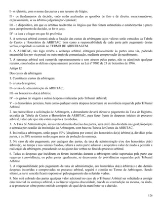 126
I - o relatório, com o nome das partes e um resumo do litígio;
II - os fundamentos da decisão, onde serão analisadas as questões de fato e de direito, mencionando-se,
expressamente, se os árbitros julgaram por eqüidade;
III - o dispositivo, em que os árbitros resolverão os litígios que lhes forem submetidos e estabelecerão o prazo
para cumprimento da decisão, se for o caso;
IV - a data e o lugar em que foi proferida
5. A sentença arbitral conterá ainda a fixação das custas da arbitragem cujos valores serão extraídos da Tabela
de Custos e Honorários da ARBITAC, bem como a responsabilidade de cada parte pelo pagamento destas
verbas, respeitado o contido no TERMO DE ARBITRAGEM.
6. A ARBITAC, tão logo receba a sentença arbitral, entregará pessoalmente às partes uma via, podendo
encaminhá-las por via postal ou outro meio de comunicação, mediante comprovação de recebimento.
7. A sentença arbitral será cumprida espontaneamente e sem atrasos pelas partes, não se admitindo qualquer
recurso, ressalvadas as defesas expressamente previstas na Lei nº 9307 de 23 de Setembro de 1996.
Artigo 12
Dos custos da arbitragem
1. Constituem custos da arbitragem:
I - a taxa de registro;
II - a taxa de administração da ARBITAC;
III - os honorários do(s) árbitros;
IV - os gastos de viagem e outras despesas realizadas pelo Tribunal Arbitral;
V - os honorários periciais, bem como qualquer outra despesa decorrente de assistência requerida pelo Tribunal
Arbitral.
2. Ao protocolizar a solicitação de Arbitragem, a demandante deverá efetuar o pagamento da Taxa de Registro,
extraída da Tabela de Custos e Honorários da ARBITAC, para fazer frente às despesas iniciais do processo
arbitral, valor este que não estará sujeito a reembolso.
3. A Taxa de Administração, salvo entendimento diverso das partes, será entre elas dividida em igual proporção
e cobrada por ocasião da instituição da Arbitragem, com base na Tabela de Custos da ARBITAC.
4. Instituída a arbitragem, serão pagos 50% (cinqüenta por cento) dos honorários do(s) árbitro(s), dividido pelas
partes, e os 50% restantes serão pagos antes da prolação da sentença.
5. No caso de não pagamento, por qualquer das partes, da taxa de administração e/ou dos honorários do(s)
árbitro(s), no tempo e nos valores fixados, caberá a outra parte adiantar o respectivo valor de modo a permitir a
realização da arbitragem, procedendo-se ao ajuste das verbas no final do processo arbitral.
6. Todas as despesas que incidirem ou forem incorridas durante a arbitragem serão suportadas pela parte que
requereu a providência, ou pelas partes igualmente, se decorrentes de providências requeridas pelo Tribunal
Arbitral.
7. A responsabilidade pelo pagamento da taxa de administração, dos honorários do(s) árbitro(s) e das demais
despesas incorridas e comprovadas no processo arbitral, seguirá o contido no Termo de Arbitragem. Sendo
silente, a parte vencida ficará responsável pelo pagamento das referidas verbas.
8. Não será cobrado das partes qualquer valor adicional no caso de o Tribunal Arbitral ser solicitado a corrigir
erro material da sentença arbitral, a esclarecer alguma obscuridade, dúvida ou contradição na mesma, ou ainda,
a se pronunciar sobre ponto omitido a respeito do qual devia manifestar-se a decisão.
 