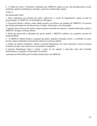 127
9. A Tabela de Custos e Honorários elaborada pela ARBITAC poderá ser por esta periodicamente revista,
respeitado, quanto às arbitragens já iniciadas, o previsto na tabela então vigente.
Artigo 13
Das Disposições Finais
1. Salvo estipulação em contrário das partes, aplicar-se-á a versão do Regulamento vigente na data da
protocolização, na ARBITAC, da Solicitação de Arbitragem.
2. O processo arbitral é sigiloso, sendo vedado às partes, aos árbitros, aos membros da ARBITAC e às pessoas
que tenham participado no referido processo, divulgar informações a ele relacionadas.
3. Quando houver interesse das partes, comprovado por intermédio de expressa e conjunta autorização, poderá a
ARBITAC divulgar a sentença arbitral.
4. Desde que preservada a identidade das partes, poderá a ARBITAC publicar, em ementário, excertos da
sentença arbitral.
5. A ARBITAC poderá fornecer a qualquer das partes, mediante solicitação escrita, e, recolhidos os custos
devidos, cópias certificadas de documentos relativos ao processo arbitral.
6. Caberá aos árbitros interpretar e aplicar o presente Regulamento aos casos específicos, inclusive lacunas
existentes em tudo o que concerne aos seus poderes e obrigações.
O presente Regulamento passa a vigorar a partir do dia seguinte à aprovação deste pelo Conselho
Administrativo, revogadas as disposições em contrário.
Aprovado em 05/06/2002, pelo Conselho Administrativo da ARBITAC.
 
